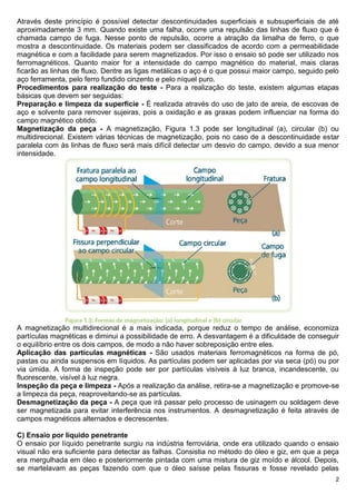 2
Através deste princípio é possível detectar descontinuidades superficiais e subsuperficiais de até
aproximadamente 3 mm. Quando existe uma falha, ocorre uma repulsão das linhas de fluxo que é
chamada campo de fuga. Nesse ponto de repulsão, ocorre a atração da limalha de ferro, o que
mostra a descontinuidade. Os materiais podem ser classificados de acordo com a permeabilidade
magnética e com a facilidade para serem magnetizados. Por isso o ensaio só pode ser utilizado nos
ferromagnéticos. Quanto maior for a intensidade do campo magnético do material, mais claras
ficarão as linhas de fluxo. Dentre as ligas metálicas o aço é o que possui maior campo, seguido pelo
aço ferramenta, pelo ferro fundido cinzento e pelo níquel puro.
Procedimentos para realização do teste - Para a realização do teste, existem algumas etapas
básicas que devem ser seguidas:
Preparação e limpeza da superfície - É realizada através do uso de jato de areia, de escovas de
aço e solvente para remover sujeiras, pois a oxidação e as graxas podem influenciar na forma do
campo magnético obtido.
Magnetização da peça - A magnetização, Figura 1.3 pode ser longitudinal (a), circular (b) ou
multidirecional. Existem várias técnicas de magnetização, pois no caso de a descontinuidade estar
paralela com às linhas de fluxo será mais difícil detectar um desvio do campo, devido a sua menor
intensidade.
A magnetização multidirecional é a mais indicada, porque reduz o tempo de análise, economiza
partículas magnéticas e diminui a possibilidade de erro. A desvantagem é a dificuldade de conseguir
o equilíbrio entre os dois campos, de modo a não haver sobreposição entre eles.
Aplicação das partículas magnéticas - São usados materiais ferromagnéticos na forma de pó,
pastas ou ainda suspensos em líquidos. As partículas podem ser aplicadas por via seca (pó) ou por
via úmida. A forma de inspeção pode ser por partículas visíveis à luz branca, incandescente, ou
fluorescente, visível à luz negra.
Inspeção da peça e limpeza - Após a realização da análise, retira-se a magnetização e promove-se
a limpeza da peça, reaproveitando-se as partículas.
Desmagnetização da peça - A peça que irá passar pelo processo de usinagem ou soldagem deve
ser magnetizada para evitar interferência nos instrumentos. A desmagnetização é feita através de
campos magnéticos alternados e decrescentes.
C) Ensaio por líquido penetrante
O ensaio por líquido penetrante surgiu na indústria ferroviária, onde era utilizado quando o ensaio
visual não era suficiente para detectar as falhas. Consistia no método do óleo e giz, em que a peça
era mergulhada em óleo e posteriormente pintada com uma mistura de giz moído e álcool. Depois,
se martelavam as peças fazendo com que o óleo saísse pelas fissuras e fosse revelado pelas
 
