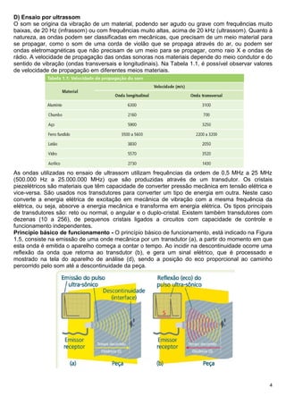 4
D) Ensaio por ultrassom
O som se origina da vibração de um material, podendo ser agudo ou grave com frequências muito
baixas, de 20 Hz (infrassom) ou com frequências muito altas, acima de 20 kHz (ultrassom). Quanto à
natureza, as ondas podem ser classificadas em mecânicas, que precisam de um meio material para
se propagar, como o som de uma corda de violão que se propaga através do ar, ou podem ser
ondas eletromagnéticas que não precisam de um meio para se propagar, como raio X e ondas de
rádio. A velocidade de propagação das ondas sonoras nos materiais depende do meio condutor e do
sentido de vibração (ondas transversais e longitudinais). Na Tabela 1.1, é possível observar valores
de velocidade de propagação em diferentes meios materiais.
As ondas utilizadas no ensaio de ultrassom utilizam frequências da ordem de 0,5 MHz a 25 MHz
(500.000 Hz a 25.000.000 MHz) que são produzidas através de um transdutor. Os cristais
piezelétricos são materiais que têm capacidade de converter pressão mecânica em tensão elétrica e
vice-versa. São usados nos transdutores para converter um tipo de energia em outra. Neste caso
converte a energia elétrica de excitação em mecânica de vibração com a mesma frequência da
elétrica, ou seja, absorve a energia mecânica e transforma em energia elétrica. Os tipos principais
de transdutores são: reto ou normal, o angular e o duplo-cristal. Existem também transdutores com
dezenas (10 a 256), de pequenos cristais ligados a circuitos com capacidade de controle e
funcionamento independentes.
Princípio básico de funcionamento - O princípio básico de funcionamento, está indicado na Figura
1.5, consiste na emissão de uma onde mecânica por um transdutor (a), a partir do momento em que
esta onda é emitida o aparelho começa a contar o tempo. Ao incidir na descontinuidade ocorre uma
reflexão da onda que retorna ao transdutor (b), e gera um sinal elétrico, que é processado e
mostrado na tela do aparelho de análise (d), sendo a posição do eco proporcional ao caminho
percorrido pelo som até a descontinuidade da peça.
 