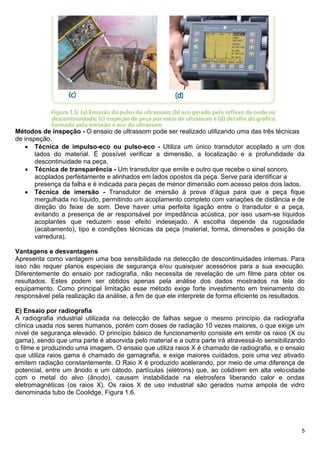 5
Métodos de inspeção - O ensaio de ultrassom pode ser realizado utilizando uma das três técnicas
de inspeção.
 Técnica de impulso-eco ou pulso-eco - Utiliza um único transdutor acoplado a um dos
lados do material. É possível verificar a dimensão, a localização e a profundidade da
descontinuidade na peça.
 Técnica de transparência - Um transdutor que emite e outro que recebe o sinal sonoro,
acoplados perfeitamente e alinhados em lados opostos da peça. Serve para identificar a
presença da falha e é indicada para peças de menor dimensão com acesso pelos dois lados.
 Técnica de imersão - Transdutor de imersão à prova d’água para que a peça fique
mergulhada no líquido, permitindo um acoplamento completo com variações de distância e de
direção do feixe de som. Deve haver uma perfeita ligação entre o transdutor e a peça,
evitando a presença de ar responsável por impedância acústica, por isso usam-se líquidos
acoplantes que reduzem esse efeito indesejado. A escolha depende da rugosidade
(acabamento), tipo e condições técnicas da peça (material, forma, dimensões e posição da
varredura).
Vantagens e desvantagens
Apresenta como vantagem uma boa sensibilidade na detecção de descontinuidades internas. Para
isso não requer planos especiais de segurança e/ou quaisquer acessórios para a sua execução.
Diferentemente do ensaio por radiografia, não necessita de revelação de um filme para obter os
resultados. Estes podem ser obtidos apenas pela análise dos dados mostrados na tela do
equipamento. Como principal limitação esse método exige forte investimento em treinamento do
responsável pela realização da análise, a fim de que ele interprete de forma eficiente os resultados.
E) Ensaio por radiografia
A radiografia industrial utilizada na detecção de falhas segue o mesmo princípio da radiografia
clínica usada nos seres humanos, porém com doses de radiação 10 vezes maiores, o que exige um
nível de segurança elevado. O princípio básico de funcionamento consiste em emitir os raios (X ou
gama), sendo que uma parte é absorvida pelo material e a outra parte irá atravessá-lo sensibilizando
o filme e produzindo uma imagem. O ensaio que utiliza raios X é chamado de radiografia, e o ensaio
que utiliza raios gama é chamado de gamagrafia, e exige maiores cuidados, pois uma vez ativado
emitem radiação constantemente. O Raio X é produzido acelerando, por meio de uma diferença de
potencial, entre um ânodo e um cátodo, partículas (elétrons) que, ao colidirem em alta velocidade
com o metal do alvo (ânodo), causam instabilidade na eletrosfera liberando calor e ondas
eletromagnéticas (os raios X). Os raios X de uso industrial são gerados numa ampola de vidro
denominada tubo de Coolidge, Figura 1.6.
 