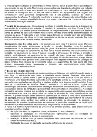 7
O filme radiográfico utilizado é semelhante aos filmes comuns, porém é recoberto dos dois lados por
uma emulsão de sais de prata. No momento em que estes sais de prata são atingidos pela radiação
obtêm-se uma aparência mais escura que forma uma imagem na chapa radiográfica. A importância
do ensaio de radiografia está no fato de detectar falhas em equipamentos que exigem alta
confiabilidade, como gasodutos transportando óleo à alta pressão, caldeiras de vapor e
equipamentos de refinaria. A radiografia industrial e o ensaio de ultrassom são dois métodos muito
utilizados para comprovar a qualidade de uma peça e para poder confrontar com o que determinam
as normas de fabricação e serviço.
Princípio de funcionamento - É usado para identificar a variação da espessura ou a densidade de
uma região de um determinado material. O resultado é revelado em um filme (Figura 1.7(c)). É
possível verificar que existem pontos mais brancos na imagem revelada, o que mostra que algumas
partes do cordão de solda absorveram mais os raios emitidos evidenciando descontinuidades na
estrutura da peça. A radiografia é um método capaz também de detectar com boa sensibilidade
defeitos volumétricos. As falhas por trincas dependerão da técnica de ensaio realizado. Por outro
lado, vazios e inclusões serão facilmente identificados.
Comparando raios X e raios gama - No equipamento com raios X é possível gerar diferentes
comprimentos de onda, ajustando-se a tensão no gerador Coolidge, como foi explicado
anteriormente. Já os isótopos emitem radiações gama características do elemento emissor. Não
possibilitam a alteração do comprimento de onda com o mesmo elemento. No caso da emissão de
radiação, no equipamento de raios X quando cessada a alimentação de energia, a emissão é
cortada, contrariamente ao equipamento de emissão de raios gama que emitem radiação
continuamente. Para isto necessário apenas uma blindagem. O fato de não utilizar energia elétrica
no equipamento de raios gama se torna uma vantagem sob o aspecto da facilidade de utilização em
locais remotos. Com relação ao investimento inicial, os equipamentos de raios gama são mais
simples, requerendo menor manutenção e, portanto, são economicamente mais viáveis
considerando o investimento inicial.
F) Ensaio por emissão acústica
O método é baseado na detecção de ondas acústicas emitidas por um material quando sujeito a
uma força ou deformação que revela a qualidade desse material. Qualquer falha (trinca,
descontinuidade ou defeito) altera o perfil de propagação da onda acústica. Esse fato localiza a
imperfeição. Uma descontinuidade submetida a uma solicitação térmica ou mecânica, emite ondas
que podem ser analisadas para identificar e localizar a falha. Uma área que contém defeitos é uma
área de concentração de tensões. Quando estimulada por esforço externo, origina uma
redistribuição das tensões, que ocorre com a liberação de ondas de tensão (mecânica). Essas ondas
são captadas através de transdutores piezoelétricos e transformadas em sinais elétricos. A condição
necessária para esse ensaio é que o material ou equipamento a ser ensaiado seja solicitado térmica
ou mecanicamente para que possa ativar as fontes de emissão de ondas características dos
defeitos. A grande inovação desse ensaio é a possibilidade de realizar o teste com o equipamento
em operação. O ensaio não identifica as falhas ou descontinuidades que não interferem na estrutura
da peça, assim como também não indica a sua morfologia ou dimensão. Há, portanto, a
necessidade de ensaios complementares de ultrassom e partículas magnéticas. A combinação
desses ensaios é boa alternativa de avaliação da integridade de um equipamento.
A Figura 1.8 mostra o funcionamento de um sensor de emissão acústica. Esse ensaio produz os
seguintes benefícios diretos:
 Redução das áreas de inspeção e consequentemente do tempo de ensaio.
 Detecção e localização de descontinuidades significativas para as condições de
carregamento estrutural durante o próprio ensaio.
 Avaliação de locais com geometrias complexas, com dificuldades de utilização de outros
Ensaio Não Destrutivo (END).
 Realização do ensaio em operação ou durante resfriamento da unidade.
 