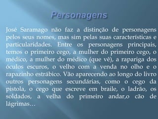 PersonagensJosé Saramago não faz a distinção de personagens pelos seus nomes, mas sim pelas suas características e particularidades. Entre os personagens principais, temos o primeiro cego, a mulher do primeiro cego, o médico, a mulher do médico (que vê), a rapariga dos óculos escuros, o velho com a venda no olho e o rapazinho estrábico. Vão aparecendo ao longo do livro outros personagens secundárias, como o cego da pistola, o cego que escreve em braile, o ladrão, os soldados, a velha do primeiro andar,o cão de lágrimas…