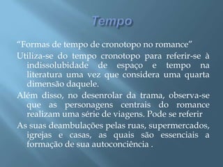 Tempo“Formas de tempo de cronotopo no romance”Utiliza-se do tempo cronotopo para referir-se à indissolubidade de espaço e tempo na literatura uma vez que considera uma quarta dimensão daquele.Além disso, no desenrolar da trama, observa-se que as personagens centrais do romance realizam uma série de viagens. Pode se referir As suas deambulações pelas ruas, supermercados, igrejas e casas, as quais são essenciais a formação de sua autoconciência .