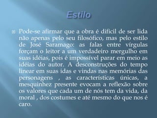 EstiloPode-se afirmar que a obra é dificil de ser lida não apenas pelo seu filosófico, mas pelo estilo de José Saramago: as falas entre vírgulas forçam o leitor a um verdadeiro mergulho em suas idéias, pois é impossível parar em meio as idéias do autor. A desconstruções do tempo linear em suas idas e vindas nas memórias das personagens , as características únicas, a mesquinhez presente evocam a reflexão sobre os valores que cada um de nós tem da vida, da moral , dos costumes e até mesmo do que nos é caro.