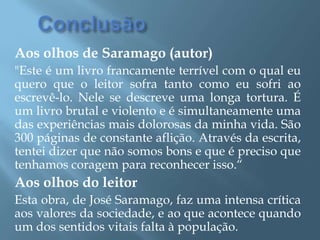 ConclusãoAos olhos de Saramago (autor)"Este é um livro francamente terrível com o qual eu quero que o leitor sofra tanto como eu sofri ao escrevê-lo. Nele se descreve uma longa tortura. É um livro brutal e violento e é simultaneamente uma das experiências mais dolorosas da minha vida. São 300 páginas de constante aflição. Através da escrita, tentei dizer que não somos bons e que é preciso que tenhamos coragem para reconhecer isso.“Aos olhos do leitorEsta obra, de José Saramago, faz uma intensa crítica aos valores da sociedade, e ao que acontece quando um dos sentidos vitais falta à população.