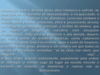 Saramago mostra, através desta obra intensiva e sofrida, as reacções do ser humano às necessidades, à incapacidade, à impotência, ao desprezo e ao abandono. Leva-nos também a refletir sobre a moral, costumes, ética e preconceito através dos olhos da personagem principal, a mulher do médico, que se depara ao longo da narrativa com situações inadmissíveis; mata para se preservar e aos demais, depara-se com a morte de maneiras bizarras, como cadáveres espalhados pelas ruas e incêndios; após a saída do hospício, ao entrar numa igreja, presencia um cenário em que todos os santos se encontram vendados: “se os céus não vêem, que ninguém veja”…A obra acaba quando subitamente, exatamente pela ordem de contágio, o mundo cego dá lugar ao mundo imundo e bárbaro. No entanto, as memórias e rastros não se desvanecem.