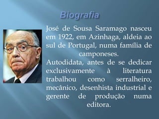 BiografiaJosé de Sousa Saramago nasceu em 1922, em Azinhaga, aldeia ao sul de Portugal, numa família de camponeses.Autodidata, antes de se dedicar exclusivamente à literatura trabalhou como serralheiro, mecânico, desenhista industrial e gerente de produção numa editora.