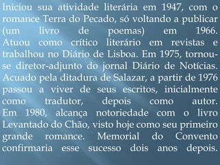 Iniciou sua atividade literária em 1947, com o romance Terra do Pecado, só voltando a publicar (um livro de poemas) em 1966.Atuou como crítico literário em revistas e trabalhou no Diário de Lisboa. Em 1975, tornou-se diretor-adjunto do jornal Diário de Notícias. Acuado pela ditadura de Salazar, a partir de 1976 passou a viver de seus escritos, inicialmente como tradutor, depois como autor.Em 1980, alcança notoriedade com o livro Levantado do Chão, visto hoje como seu primeiro grande romance. Memorial do Convento confirmaria esse sucesso dois anos depois.