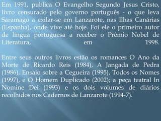 Em 1991, publica O Evangelho Segundo Jesus Cristo, livro censurado pelo governo português - o que leva Saramago a exilar-se em Lanzarote, nas Ilhas Canárias (Espanha), onde vive até hoje. Foi ele o primeiro autor de língua portuguesa a receber o Prêmio Nobel de Literatura, em 1998.Entre seus outros livros estão os romances O Ano da Morte de Ricardo Reis (1984), A Jangada de Pedra (1986), Ensaio sobre a Cegueira (1995), Todos os Nomes (1997), e O Homem Duplicado (2002); a peça teatral In Nomine Dei (1993) e os dois volumes de diários recolhidos nos Cadernos de Lanzarote (1994-7).