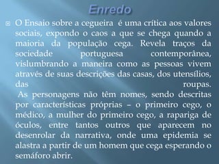 EnredoO Ensaio sobre a cegueira  é uma crítica aos valores sociais, expondo o caos a que se chega quando a maioria da população cega. Revela traços da sociedade portuguesa contemporânea, vislumbrando a maneira como as pessoas vivem através de suas descrições das casas, dos utensílios, das roupas.As personagens não têm nomes, sendo descritas por características próprias – o primeiro cego, o médico, a mulher do primeiro cego, a rapariga de óculos, entre tantos outros que aparecem no desenrolar da narrativa, onde uma epidemia se alastra a partir de um homem que cega esperando o semáforo abrir. 