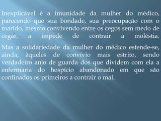 Inexplicável é a imunidade da mulher do médico, parecendo que sua bondade, sua preocupação com o marido, mesmo convivendo entre os cegos sem medo de cegar, a impede de contrair a moléstia. Mas a solidariedade da mulher do médico estende-se, ainda, àqueles de convívio mais estrito, sendo verdadeiro anjo de guarda dos que dividem com ela a enfermaria do hospício abandonado em que são confinados os primeiros a contrair o mal. 