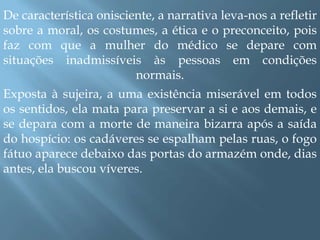 De característica onisciente, a narrativa leva-nos a refletir sobre a moral, os costumes, a ética e o preconceito, pois faz com que a mulher do médico se depare com situações inadmissíveis às pessoas em condições normais. Exposta à sujeira, a uma existência miserável em todos os sentidos, ela mata para preservar a si e aos demais, e se depara com a morte de maneira bizarra após a saída do hospício: os cadáveres se espalham pelas ruas, o fogo fátuo aparece debaixo das portas do armazém onde, dias antes, ela buscou víveres. 