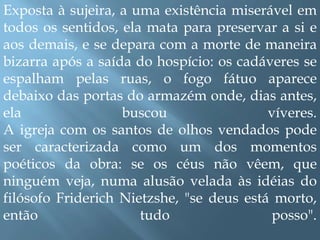 Exposta à sujeira, a uma existência miserável em todos os sentidos, ela mata para preservar a si e aos demais, e se depara com a morte de maneira bizarra após a saída do hospício: os cadáveres se espalham pelas ruas, o fogo fátuo aparece debaixo das portas do armazém onde, dias antes, ela buscou víveres. A igreja com os santos de olhos vendados pode ser caracterizada como um dos momentos poéticos da obra: se os céus não vêem, que ninguém veja, numa alusão velada às idéias do filósofo FriderichNietzshe, "se deus está morto, então tudo posso".