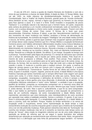 O ano de 476 d.C. marca a queda do Império Romano do Ocidente e com ele o
início do que tendemos a chamar de Idade Média. A Idade do Meio. O Tempo Médio. Que
vai até 1453, na visão clássica da divisão/periodização histórica. A queda de
Constantinopla. Sem a “malha” do Império Romano, grande parte do “mundo conhecido”
deixa desfazer as leis, regras, normas e lógica que governou os homens no seu tempo
para ficar apenas o vazio. E o vazio é a fome. Entre invasões e ocupações de povos
“bárbaros” e a condição natural e da natureza que o homem havia, em parte, esquecido
pela certeza da pertença a um mundo civilizacional normalizado, tudo se transforma. Os
outros, com a justiça desejada e a fome como razão, ocupam espaços. Trazem com eles
novas coisas. Coisas de comer. Para comer. E formas de o fazer que eram
desconhecidas. Estranhas. Exóticas. É talvez, a par dos “descobrimentos marítimos” um
dos momentos de maior mudança nos hábitos, produtos e formas de alimentação da
história da humanidade. Ao contrário da imagem “mitológica” de uma idade média sombria
e escura, de fomes, pestes e guerras (que existiram mas ocuparam apenas parcialmente
um tempo desse vasto espaço histórico que foi o Tempo Médio) a ocupação territorial por
inúmeros povos com hábitos alimentares diferenciados resultou numa mistura fabulosa no
que diz respeito à cozinha e à forma de cozinhar. Circulam produtos que serão
determinantes em momentos históricos futuros. Recordo a laranja e a oliveira/azeitona. E
depois o modo. Introduz-se na cozinha o tempo. Sim, mais um elemento fundamental. O
tempo. Reverte-se a refeição do deleite. Da delicia. É um manjar. Ocupado no tempo com
a presença. Transformador pela lógica da presença. É o tempo de descanso que coincide
com o tempo de alimentação. Isto é trazido por vários povos árabes. Pelo ritual em si
mesmo de estar e preparar a refeição. Para acolher. Para provar. Para saborear as
iguarias. Ensina-se a usar os produtos para se ter perto aquilo que é de outras zonas. As
técnicas. As formas. Até na cozinha se ensina o frigir (de onde vem a ideia de frigideira)
usando o azeite. E muda-se a cozinha para o espaço comum. Em parte, a reserva da
lógica de serviço passa a ser feita em comum com o espaço de refeição. E a cozinha
refina-se. Transforma-se. Transmuta-se. Ganha forma de ser oferta aos outros. A quem
entra. A quem é recebido. A quem, viajante, precisa de comer. A Idade Média é uma época
histórica marcada por tantos momentos que é sempre difícil fazer esta viagem sem parar
vezes sem conta. E a fome chama o pensamento de volta aos outros. Nesta fase, de
conquistas, ocupações, reconquistas e definições de território, a fome é sempre a dos
outros. É aqui que a fome ganha uma nova dimensão. A dimensão da alteridade. Se as
civilizações clássicas colocavam o “outro” como “bárbaro”, a verdade é que a ocupação,
partilha do território, conquista ou reconquista comportam em si mesmas essa ideia de
cultura diferenciada. O outro. A fome é sempre do outro. Mesmo que seja “nossa” também
é, antes demais, do outro. Mas o outro é, culturalmente, o que foi ou será conquistado.
Não o que habita ou permanece. Quando juntamos a esta equação do pensamento a
ideia de um confronto religioso, tal como marcadamente a Idade Média tende a
representar, percebemos que esta interacção, esta interdependência do outro acontece
por oposição mas valida a realidade existente. Somos o contrário. O oposto. E por isso a
fome é contrariada pelo banquete. E a simplicidade pela opulência. E a Idade Média é,
para a cozinha, tudo isto também. Porque, fixados os limites territoriais e os reinos de
ocupação cristã e muçulmana, temos como representação da deste tempo a mais
extraordinária evolução da cozinha enquanto gosto e prazer que a história da humanidade
virá a ver em tão profunda mudança. Pode parecer estranha esta ideia de “iluminação” da
cozinha nos tempos medievais mas tal só é estranho se tivermos este tempo como um
tempo de “trevas”, ideia criada no imaginário colectivo por via de uma visão religiosa de
oposição ao tempo de reforma que se vai seguir e quase ilustrativo dos antigos
testamentos por oposição ao esclarecimento que veremos mais tarde. Nisto, recuperamos
Umberto Eco e a afirmação que esta linha de pensamento segue também: «O homem
 