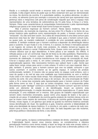 Razão e a evolução social tende a encenar todo um ritual ostentativo da sua nova
condição. A dita origem divina do poder que os Reis reclamam tem que ser demonstrado
na mesa. No domínio da cozinha. E a autoridade católica, na prática alimentar, no pão e
no vinho, no alimento (como por exemplo o consumo de carne) tem que representar essa
pertença clara e inequívoca sob pena de condenação naquele que será o espaço mais
representativo de uma tentativa de sobrevivência da Fé pela força. A força é a fome.
Sempre. Pelas suas características já conquistadas historicamente e pela representação
religiosa que passa a ter neste tempo dual numa Europa em espanto.
Mas é preciso regressar ao homem comum. Nesta época moderna, feita de
descobrimentos, da invenção da imprensa, da luta entre Fé e Razão e no fecho do seu
tempo histórico pela opulência como representação do poder, o homem comum vê-se
“renascido”. Ou não será bem assim. Se a ideia de renascimento é uma ideia comum para
descrever esta fase da “alta” renascença, a verdade é que, para o homem comum tudo,
ou quase tudo, se mantém inalterável. A condição de uma sociedade agrária ainda é
evidente. É também evidente que o homem continua a depender da alimentação básica
para o sustento. O que muda é o rito. A forma. E o acesso. As feiras e mercados passam
a ser lugares de compra de muito mais produtos. As cidades tornam-se lugares de
representação artística e social. Politicamente forte. Quase como num período grego ou
romano clássico que já aqui abordámos. A fome passa a ser estatuto. Ou reflexo. A
refeição passa a ser um cerimonial. Seja ele de festa ou da vida quotidiana. Representa a
cerimónia. E para o homem comum, também. Seja um cerimonial diário, seja nos
momento de celebração. A cozinha transforma-se num espaço de concepção do ritual.
Cria-se o espaço para a mesa. E, em certos contextos, uma primeira organização por
especialização aparece. São necessários homens que saibam fazer o pão. Gente que
saiba fazer certas coisas para servir a corte urbana. O vinho é um caso especial. Mas o
pão, também. É preciso, para o homem comum que vive na cidade, consumir o que
outros cozinham. A cozinha exterior ao lar ganha espaço. A compra do produto
confeccionado, também. O mesmo não se passa tanto no espaço rural embora, com o
caso do queijo e do mel tal seja uma realidade que historicamente se vem a verificar
muito cedo e em maior escala neste tempo. Nos antípodas desta vivência comum está a
cozinha da corte. De uma nobreza de toga e de serviços. De uma encenação do Poder
sobre a Fé e nessa luta constante pela representação para o homem comum do Poder
pela forma como se vive. É aqui que as cortes europeias, ricas e enriquecidas pelas
descobertas e pelo “desligar” contínuo e continuado do “homem comum” que tem na fome
ainda um elemento de estado e de identificação, levam ao extremo esta
representação/encenação. A criação decorativa da cozinha especializa-se. É parte desta
encenação. É uma realidade em si mesma. São grupos de trabalho especializado que
servem estes momentos encenados, quase como uma equipa de teatro o faz para a
criação de um peça. O trabalhador da cozinha ganha estatuto de membro dessa corte em
que se insere como mestre de cerimónia. A técnica de cozinha ganha dimensão. Novas
formas, novas regras. E um glamour que ainda se guarda na memória histórica centrado
nessa densificação do ritual. Da opulência à gula. Estamos perante a bilateralidade de
toda uma identidade de época histórica. E a cozinha é, em parte, o adorno de tudo isso.
Assim como a fome, no outro lado. Do outro lado. Do lado daqueles que vão reclamar,
pela força política e declarativa da fome, o seu direito.
III
Comer ganha, na época contemporânea o estatuto de direito. Liberdade, Igualdade
e Fraternidade fazem nascer essa mesma época, se considerarmos a clássica
periodização histórica como temos estado a fazer ao longo de todo este ensaio sobre a
fome. É a fome o motor desta mudança. É aqui que nunca mais a dimensão política e de
 