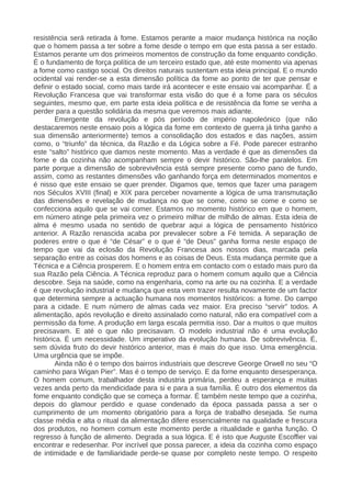 resistência será retirada à fome. Estamos perante a maior mudança histórica na noção
que o homem passa a ter sobre a fome desde o tempo em que esta passa a ser estado.
Estamos perante um dos primeiros momentos de construção da fome enquanto condição.
É o fundamento de força política de um terceiro estado que, até este momento via apenas
a fome como castigo social. Os direitos naturais sustentam esta ideia principal. E o mundo
ocidental vai render-se a esta dimensão política da fome ao ponto de ter que pensar e
definir o estado social, como mais tarde irá acontecer e este ensaio vai acompanhar. É a
Revolução Francesa que vai transformar esta visão do que é a fome para os séculos
seguintes, mesmo que, em parte esta ideia política e de resistência da fome se venha a
perder para a questão solidária da mesma que veremos mais adiante.
Emergente da revolução e pós período de império napoleónico (que não
destacaremos neste ensaio pois a lógica da fome em contexto de guerra já tinha ganho a
sua dimensão anteriormente) temos a consolidação dos estados e das nações, assim
como, o “triunfo” da técnica, da Razão e da Lógica sobre a Fé. Pode parecer estranho
este “salto” histórico que damos neste momento. Mas a verdade é que as dimensões da
fome e da cozinha não acompanham sempre o devir histórico. São-lhe paralelos. Em
parte porque a dimensão de sobrevivência está sempre presente como pano de fundo,
assim, como as restantes dimensões vão ganhando força em determinados momentos e
é nisso que este ensaio se quer prender. Digamos que, temos que fazer uma paragem
nos Séculos XVIII (final) e XIX para perceber novamente a lógica de uma transmutação
das dimensões e revelação de mudança no que se come, como se come e como se
confecciona aquilo que se vai comer. Estamos no momento histórico em que o homem,
em número atinge pela primeira vez o primeiro milhar de milhão de almas. Esta ideia de
alma é mesmo usada no sentido de quebrar aqui a lógica de pensamento histórico
anterior. A Razão renascida acaba por prevalecer sobre a Fé temida. A separação de
poderes entre o que é “de César” e o que é “de Deus” ganha forma neste espaço de
tempo que vai da eclosão da Revolução Francesa aos nossos dias, marcada pela
separação entre as coisas dos homens e as coisas de Deus. Esta mudança permite que a
Técnica e a Ciência prosperem. E o homem entra em contacto com o estado mais puro da
sua Razão pela Ciência. A Técnica reproduz para o homem comum aquilo que a Ciência
descobre. Seja na saúde, como na engenharia, como na arte ou na cozinha. E a verdade
é que revolução industrial e mudança que esta vem trazer resulta novamente de um factor
que determina sempre a actuação humana nos momentos históricos: a fome. Do campo
para a cidade. E num número de almas cada vez maior. Era preciso “servir” todos. A
alimentação, após revolução e direito assinalado como natural, não era compatível com a
permissão da fome. A produção em larga escala permitia isso. Dar a muitos o que muitos
precisavam. E até o que não precisavam. O modelo industrial não é uma evolução
histórica. É um necessidade. Um imperativo da evolução humana. De sobrevivência. É,
sem dúvida fruto do devir histórico anterior, mas é mais do que isso. Uma emergência.
Uma urgência que se impõe.
Ainda não é o tempo dos bairros industriais que descreve George Orwell no seu “O
caminho para Wigan Pier”. Mas é o tempo de serviço. E da fome enquanto desesperança.
O homem comum, trabalhador desta industria primária, perdeu a esperança e muitas
vezes anda perto da mendicidade para si e para a sua família. É outro dos elementos da
fome enquanto condição que se começa a formar. É também neste tempo que a cozinha,
depois do glamour perdido e quase condenado da época passada passa a ser o
cumprimento de um momento obrigatório para a força de trabalho desejada. Se numa
classe média e alta o ritual da alimentação difere essencialmente na qualidade e frescura
dos produtos, no homem comum este momento perde a ritualidade e ganha função. O
regresso à função de alimento. Degrada a sua lógica. E é isto que Auguste Escoffier vai
encontrar e redesenhar. Por incrível que possa parecer, a ideia da cozinha como espaço
de intimidade e de familiaridade perde-se quase por completo neste tempo. O respeito
 