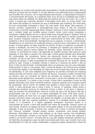 pelo trabalho na cozinha está perdido pela necessidade e função da alimentação. Não há
nobreza na forma nem na função. E se hoje olhamos com admiração para a organização
que Escoffier dá à cozinha, com a especialização das funções, a organização do espaço e
o reconhecimento da função, só o podemos fazer à luz do que é a realidade que existia e
esta ideia refeita da utilidade em detrimento da nobreza do acto de comer. Se o acto é
nobre, a função que o permite, também. É tão lógico como claro, no nosso tempo, mas
não assim tão simples no momento em que é desenhada esta mudança. Por outro lado,
há uma necessidade emergente e óbvia. Há mais gente. Mais almas. Mais pessoas. É
preciso cozinhar regularmente e ordenadamente para muitos. E não em contextos
conjunturais. É preciso organização diária. Regular. Contínua. É essa mudança imperativa
que o modelo criado por Escoffier parece cumprir. Assim como outras conquistas e
mudanças. A Belle Époque vai ser o culimar desta nova reorganização e “limpeza” feita na
ideia de brutalidade do cumprimento do acto de comer que agora se desfaz novamente
para renascer enquanto convívio e festa que anteriormente já tinha sido. Retira-se a
opulência e dá-se funcionalidade. Reorganizam-se os espaços. A música, a alimentação.
Simplificam-se os processos de confecção porque é preciso servir mais gente em menos
tempo. O tempo ganha um lugar especial na cozinha. Porque se organiza a produção. E
porque a repetição, tal como nos produtos, é clamada por aqueles que consomem. O
homem comum procura nessa espaço de diversão, nesse momento de descanso, o
conforto. O reconfortar do corpo e da dispersão do trabalho seriado. Mas procura-o pela
repetição. E isso altera a cozinha. Por outro lado, a fome ganha também essa dimensão.
De continuidade. De constância. Outros dos elementos únicos da fome enquanto
condição. Já não se tem fome. A fome pode ser prolongada. Contínua no tempo. Quase
natureza da pessoa. A ideia conquistada da revolução francesa do “ser humano” parece
perder-se aqui. Porque a condição começa a impor-se à natureza do direito a não ter
fome. A não ser discriminado. A mendicidade não é um processo mas sim uma realização.
Determinante. E este é o seu tempo. Mas o triunfo da Razão e da Técnica levou também
ao triunfo das nações e da identidade de cada uma numa Europa feita manta de retalhos
de identidades. É com esta realidade que chegamos ao primeiro momento de mudança
radical da visão do homem sobre o domínio da técnica. O primeiro conflito mundial trará
ao homem mais um momento de reforço do princípio da incerteza. Um conflito de
dimensão quase global trará, novamente, a fome para o centro da realidade de um largo
número de pessoas. E a somar a isto a morte. A fome não é associada à morte em tão
grande dimensão como neste momento histórico. Estamos perante uma mudança radical
de associação. Vai-se morrer em batalha mas também a fome limita a saúde e traz a
morte. É outra dimensão que é trazia à fome. É comum. É ordinária. Neste tempo a
redução dos produtos torna-se um elemento comum a todos. E isto gera o regresso à
ideia da incerteza da sobrevivência. Soma-se a tudo isto que o fim da guerra não traz a
prosperidade mas sim a crise. É um tempo prolongado de fome. Uma fome social. A
dimensão política da fome tem um papel fundamenta após a crise de 1929. Estamos
perante uma fome social. Uma fome que advém do trabalho, ou da falta dele. E a Razão,
por detrás de tudo isto, espreita impávida e serena. É a condição humana, escrevem
muitos. É a economia. E a lógica capitalista emergente. Escrevem outros. É a
necessidade de cessar a fome pela partilha dos meios de produção, clamam outros há
mais tempo. Estamos no apogeu da fome como poder político. E na sua dimensão mais
alargada. O que se promete é mesmo isso: acabar com a fome. A cozinha acompanha
isto. Torna-se “enlatada”. Simples porque cumpre, novamente, uma função simples.
Alimentar. Minimalista nos meios mais elitistas ou de haute cousine mas simplificada.
Limpa de ostentação. Cumpre a sua função. Está organizada. E tenho que regressar a
Orwell e ao homem comum: «Percorrendo as ruas das cidades industriais, perdemo-nos
em labirintos de pequenas casas de tijolo escurecidas pelo fumo, que crescem num caos
desordenado em volta de ruelas enlameadas e pequenos pátios pardacentos cheios de
 