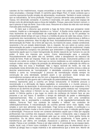 caixotes do lixo malcheirosos, roupas encardidas a secar nas cordas e casas de banho
meio arruinadas.» (George Orwell, O caminho para Wigan Pier). É neste contexto que a
cozinha representa função simples de alimentação, novamente. Também é neste contexto
que se industrializa. Se torna profissão. Porque é preciso alimentar este proletariado. Em
massa. Em dimensão constante. A cozinha é reservada, em parte, para este espaço de
tempo curto de alimentação para a força de trabalho. Porque, para este homem comum, o
que é preciso é fugir da fome. Sua e dos seus. Resume-se a base da vida isto num tempo
marcado pela incerteza passada.
É claro que o discurso que promete a fuga da fome tinha que prosperar neste
contexto. Impõe-se a demagogia fascista e os “ismos”. A Razão única impõe-se sempre
mais facilmente do que necessidade de explicação da Ciência ou da Fé perdidas no
emaranhado deste tempo em que a força é a medida do peso do valor das coisas. Com o
surgimento dos nacionalismos na Europa, regressa aquilo que já determinava e definia a
fome em épocas anteriores. Mas há algo de novo. Assustadoramente novo. A fome como
demonstração do Poder. Se a fome até aqui era, na maioria do casos, estado condicional,
raramente o foi um estado determinado. Isto é, imposto. De uns sobre os outros como
demonstração de poder e superioridade. A fome como arma é algo de condicional. Usada
pelos nacionalismos europeus nos períodos que antecedem a Segunda Guerra Mundial,
representa aquilo que é a maior transgressão do direito natural do ser humano no uso do
poder. A fome era imposta aos outros. Como determinação para a extinção.
Assustadoramente este poder não vai, também, voltar a desaparecer da natureza da
noção de fome. Pode ser imposta. Pode ser razão de extinção. Instrumento político e de
força de uns sobre os outros. É claro que os cercos medievais ou em contexto de guerra
usavam muitas vezes a lógica da privação da alimentação para a obtenção da vitória ou
rendição. Mas era essa a finalidade. Não a lógica racional do medo, do mal, da
aniquilação nesta dimensão e/ou realização. Por contraponto, a cozinha renova a ideia já
descrita anteriormente de “normalização”. A identidade constrói-se pela memória da
história e como na “romanização” a procura da normalização resulta sempre na
construção de uma identidade, também assim o vai acontecer neste tempo dos
nacionalismos europeus até ao seu fim com a Segunda Grande Guerra.
O período do pós-guerra até à afirmação da potencialidade dos Estados Unidos da
América representa para a cozinha um tempo estruturante. O Ocidente procura a
reconstrução e a afirmação da lógica capitalista vs comunista e o mundo procura o
equilíbrio depois da destruição. A reconstrução é uma necessidade e um imperativo. A Fé
reserva-se ao domínio do privado, assim como a Razão ganha estatuto nas “conquistas”
da técnica. Seja colocar o Homem na lua, seja no desenvolvimento das melhorias na
saúde. A Ciência ganha o seu lugar no centro da confiança do homem face ao seu
presente e ao seu futuro. É também o tempo de definição do poder e delimitações
regionais/nacionais. Mas a cozinha acompanha tudo isto com uma constância
estruturante. Isto é, acompanha a evolução social e de regulação/normalização dos
hábitos. Torna-se “fast” nos contexto de trabalho e “elitista” nos contextos de
celebração/cerimónia. A industrialização da cozinha permite servir mais rápido, mais
simples e com teor alimentar mais controlado. Frigir torna-se simples. A confecção e a
mecanização permitem mudar a forma como se cozinha em casa. A refeição ganha lugar
à alimentação. Procura-se recriar em contexto doméstico aquilo que é feito por equipas
profissionais nas cozinhas dos espaços comuns, sejam o restaurante, seja o espaço de
celebração/cerimónia. Há uma identidade pelo que se come. A fome ganha forma de
estranheza. Ou de último reduto para os excluídos socialmente. A fome ganha e
transforma-se, por último, em condição. Associa-se a pobreza à fome. Deixa de ser
estado. Passa a ser condição. Passa a ser algo externo. À sociedade ou ao espaço (país,
nação, local, rua). A fome como condição é o mais elevado grau de afastamento que o
homem já atingiu face à noção instintiva e de sobrevivência que a fome tem. Morrer de
 