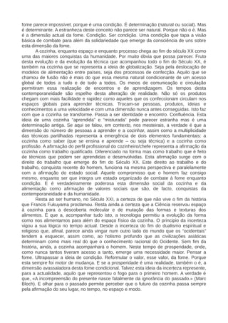 fome parece impossível, porque é uma condição. É determinação (natural ou social). Mas
é determinante. A estranheza deste conceito não parece ser natural. Porque não o é. Mas
é a dimensão actual da fome. Condição. Ser condição. Uma condição que tapa a visão
básica de combate para além da solidariedade que emerge da consciência de uns sobre
esta dimensão da fome.
A cozinha, enquanto espaço e enquanto processo chega ao fim do século XX como
uma das maiores conquistas da humanidade. Por muito óbvia que possa parecer. Fruto
desta evolução e da evolução da técnica que acompanhou todo o fim do Século XX, é
também na cozinha que se representa a ideia de globalização. Seja pela deslocação de
modelos de alimentação entre países, seja dos processos de confecção. Aquilo que se
chamou de fusão não é mais do que essa mesma natural condicionante de um acesso
global de todos a tudo e de tudo a todos. Os meios de comunicação e circulação
permitiram essa realização de encontros e de aprendizagem. Os tempos desta
contemporaneidade são espelho desta alteração de realidade. Não só os produtos
chegam com mais facilidade e rapidez como aqueles que os confeccionam circulam nos
espaços globais para aprender técnicas. Trocam-se pessoas, produtos, ideias e
conhecimentos a uma velocidade e com uma dimensão nunca antes conseguidas. Isto faz
com que a cozinha se transforme. Passa a ser identidade e encontro. Confluência. Esta
ideia de uma cozinha “aprendida” e “misturada” pode parecer estranha mas é uma
determinação antiga. Se aqui se falou, em contexto, nos mesteirais, a verdade é que a
dimensão do número de pessoas a aprender e a cozinhar, assim como a multiplicidade
das técnicas partilhadas representa a emergência de dois elementos fundamentais: a
cozinha como saber (que se ensina e aprende – ou seja técnica) e a cozinha como
profissão. A afirmação do perfil profissional do cozinheiro/chefe representa a afirmação da
cozinha como trabalho qualificado. Diferenciado na forma mas como trabalho que é feito
de técnicas que podem ser aprendidas e desenvolvidas. Esta afirmação surge com o
direito do trabalho que emerge do fim do Século XX. Este direito ao trabalho e do
trabalho, conquista recente do homem, funciona na mesma perspectiva e paralelamente
com a afirmação do estado social. Aquele compromisso que o homem faz consigo
mesmo, enquanto ser que integra um estado organizado de combate à fome enquanto
condição. E é verdadeiramente poderosa esta dimensão social da cozinha e da
alimentação como afirmação de valores sociais que são, de facto, conquistas da
contemporaneidade e da humanidade.
Resta ao ser humano, no Século XXI, a certeza de que não vive o fim da história
que Francis Fukuyama proclamou. Resta ainda a certeza que a Ciência reservou espaço
à cozinha para a descoberta molecular e de mutação das formas e texturas dos
alimentos. E que a, acompanhar tudo isto, a tecnologia permitiu a evolução da forma
como nos alimentamos para além do espaço físico da cozinha. O principio da incerteza
vigou a sua lógica no tempo actual. Desde a incerteza do fim do dualismo espiritual e
religioso que, afinal, parece ainda vingar num outro lado do mundo que os “ocidentais”
tendem a esquecer, assim como, ao holismo profundo que as civilizações asiáticas
determinam como mais real do que o conhecimento racional do Ocidente. Sem fim da
história, ainda, a cozinha acompanhará o homem. Neste tempo de prosperidade, onde,
como nunca tantos tiveram acesso a tanto, emerge uma necessidade maior. Pensar a
fome. Ultrapassar a ideia de condição. Reformular o valor, esse valor, da fome. Porque
esta sempre foi motor de mudança. E se a prosperidade é uma realidade, também o é, a
dimensão avassaladora desta fome condicional. Talvez esta ideia da incerteza represente,
para a actualidade, aquilo que representou o fogo para o primeiro homem. A verdade é
que, «A incompreensão do presente nasce fatalmente da ignorância do passado.» (Marc
Bloch). E olhar para o passado permite perceber que o futuro da cozinha passa sempre
pela afirmação do seu lugar, no tempo, no espaço e modo.
 