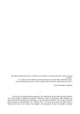 «Eu digo muitas vezes que o instinto serve melhor os animais do que a razão a nossa
espécie.
E o instinto serve melhor os animais porque é conservador, defende a vida.
Se um animal come outro, come-o porque tem de comer, porque tem de viver.»
José Saramago, Diálogos
I
Será como um passeio pelas palavras. Um deambular do pensamento pela história.
Um ensaio sobre a história da cozinha. Diferente, talvez. Influenciado. Não apolítico ou
limpo de influências literárias, filosóficas ou de correntes históricas. Um ensaio, marcado
pela herança do pensamento de Umberto Eco, na forma que tenho de olhar para a
História. Por isso, é um ensaio. Uma viagem. Uma travessia. E não um trabalho, simples,
 