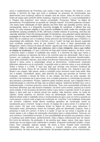 única e esplendorosa de Prometeu que rouba o fogo aos Deuses. No entanto, é sem
dúvida, o domínio do fogo que trará a mudança no processo de hominização que
determinará uma mudança radical no simples acto de comer, antes de todos os outros.
Antes de seguir pelo caminho desta mudança, regresso a Darwin. Li a sua autobiografia e
a “Origem das Espécies” com natural curiosidade. Procurava “falhas” na lógica de
pensamento. Principalmente na questão da “seleção natural”. Encontrei palavras curiosas:
«As many more individuals of each species are born than can possibly survive; and as,
consequently, there is a frequently recurring struggle for existence, it follows that any
being, if it vary however slightly in any manner profitable to itself, under the complex and
sometimes varying conditions of life, will have a better chance of surviving, and thus be
naturally selected. From the strong principle of inheritance, any selected variety will tend to
propagate its new and modified form.» (Darwin, A Origem das Espécies, Introdução). Esta
ideia não se coaduna com a mudança nesse percurso da hominização que a história e a
arqueologia vão validando. Teria o homem, com o “roubo” do fogo aos deuses superado
esta condição proposta como lei por Darwin? Ou seria a ideia apresentada por
Megginson, sobre a leitura da ideia de Darwin, aquela que mais razão aparenta ter neste
contexto? «Não é o mais forte que sobrevive, nem o mais inteligente, mas o que melhor
se adapta às mudanças.» É que o domínio do fogo pelo homem aparece, de facto, como
o domínio sobre o estado. A realidade das coisas. É o domínio do fogo que marca a
primeira mudança na natureza da fome e do cozinhar para ser alimentado. Não é que o
homem, em evolução, não tivesse já conhecimento sobre os alimentos transformados.
Quer pelos incêndios naturais, quer pelas ocorrências imprevistas esse conhecimento era
natural e óbvio como a arqueologia actual já demonstrou. Confeccionar (misturar)
diferentes alimentos era já conhecido. A questão está no domínio sobre a sua confecção.
Sobre o tempo e o modo. É aqui que digo que emerge uma primeira mudança da
condição da fome. Deixa de ser natural. Condição de instinto, sim. Natural é que não.
Muda o seu estado. Não passa, ainda a condição como veremos muito mais tarde. Mas
sim a estado. Controlável, agora, pelo domínio do fogo que permitia ao homem, em
evolução, controlar o tempo de fome. O seu estado. Da fome ao estar saciado. Do
conforto e do momento de e para comer. Era o estado presente e a dimensão do previsto
que passava a prevalecer. Porque, sabemos pelos estudos actuais, que a ligação entre a
sedentarização e o domínio do fogo não se podem separar. Sabemos também que, com a
sedentarização, o homem procurou novos alimentos. Teve uma necessidade primária de
encontrar alimentos que não fossem imediatos. Da fome como instinto, passou-se à fome
como estado. E daí ao passo do domínio sobre o que comer e quando comer é um passo
lógico e claro pelo que a ciência actual nos explica. Não dizemos ainda, no modo de
repasto. Ainda estamos no domínio único da alimentação como necessidade. Mas
falamos desta visão e realidade única e revolucionária do que o que se come e quando se
come passar a marcar toda a lógica da confecção do “cozinhar” e da realidade vivida pelo
ser humano. Falamos ainda dessa mudança geradora de construção social ou
socializante para o homem. Surge o círculo. O espaço de e para comer. E o tempo de e
para comer. Há aqui uma mudança brutal na lógica do comer para sobreviver. É
necessário estar, permanecer, entrar em contacto, para ser alimentado. Esperar. Gerir a
presença e estar em comum. A fome é a razão. O que se vai comer e quando se vai
comer passa a ter a lógica de interacção necessária para a sobrevivência. Torna-se um
acto contínuo. Controlável no tempo. E com possibilidade de escolha nos produtos. Esta é
a mudança que determinará, posteriormente, toda a lógica civilizacional que irá nascer.
Em torno do alimento. Da produção. E da cozinha que, daqui, nasce. Que aqui, nasce.
Ainda que na sua lógica mais rudimentar e simples. Enquanto confecção simples. Limpa.
Clara. Sem condição. Apenas estado. Tal como a fome. Estado entre momentos.
Dominada. Pela primeira vez, na história, o homem domina uma condição de
sobrevivência. Se esta se torna determinante, tal acontece também com os instrumentos.
 