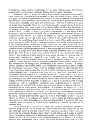 E as técnicas. Estes factores, combinados com um devir histórico natural (diria Darwin)
levaram determinantemente à edificação das primeiras “grandes” civilizações.
Dado este “salto” no “tempo evolucional” temos que nos fixar, por momentos breves
neste ensaio, nas chamadas civilizações entre os dois rios, a Mesopotâmia, assim como,
no Egipto. Esta breve paragem serve para observar a fome, novamente, mas agora pela
lógica contrária para uma história da cozinha mais “limpa” do efeito generalista da história
contada como ilustração e não como elemento único de referência. A história nunca deve
ser usada como ilustração. Deve sim, permitir ao pensador uma referência. E por isso,
temos que colocar aqui, neste ensaio sobre a fome, a ideia contrária que determinará o
pensamento humano num determinado momento que falaremos mais adiante. Falamos
da abundância. Da ideia do espaço geográfico, naturalmente rico, que levará a essa
abundância. Não há “ausência” de fome mas do seu controlo. Do surgimento da ideia de
prosperidade. De domínio. Dos metais às origens da ciência, até ao festim/festival
começam a surgir as bases da lógica de que a fome é só um estado temporário entre
momentos. Já percebido na lógica evolutiva anterior, é aqui reforça pela cozinha como
momento para o convívio. Este é o espaço conquistado pela cozinha enquanto encontro.
A não existência de um Estado mas sim de “povos” cria nesta ideia de abundância de
uma terra entre rios (Tigre e Eufrates – deixamos o Nilo para uma análise futura) que a
prosperidade se consegue pela convivência. E a cozinha surge aqui como elemento único
de ligação. E surge ainda uma diferenciação realmente importante que não podemos
deixar de referir. Passa a existir uma cozinha “interior” e uma cozinha “do momento
comum”. Esta mudança simples representa uma radical alteração no modo de vida. Os
aglomerados habitacionais impostos pela fixação dos povos levam a uma
familiarização/individualização dos espaços. E estes, partilhados, passam a ser comuns.
Isto é, da comunidade passamos aos agregados familiares ou comunitários, havendo para
isso necessidade de espaços em conformidade e de tempos divididos. Os tempos
comuns são tempos de trabalho e festa. E os tempos familiares/individuais são os tempos
de alimentação e descanso. Assim como os espaços também se vão organizar deste
modo. E com isso, a alimentação. E a cozinha. A interior, respeitando o espaço e o tempo
familiar/individual em comunidade mas num tempo e num local reservado a essa
comunidade familiar/agregada. E o espaço/tempo de momento comum em que a
“festividade” com o surgimento da dança e do tempo de celebração, emerge como espaço
de alimentação e cozinha comum. Partilhada mesmo entre comunidades familiares no
espaço de tempo comum dedicado à celebração. É este o resultado de uma evolução
civilizacional onde a abundância representa uma mudança única e histórica na
alimentação e no “domínio” sobre a fome que surge apenas como espaço e elemento de
movimentação do tempo natural, sustentado pelo florescimento do domínio do homem
sobre a natureza e, conscientemente, sobre a fome. Estamos perante um dos momentos
mais importantes da história da cozinha e da alimentação, como veremos e faremos
naturalmente ressalva neste ensaio de outros como este. Mas este, a par do surgimento
da escrita, marcam profundamente aquilo que será a alimentação no futuro e para o
homem no tempo e no espaço. Um estado. A fome passa de instinto natural de
sobrevivência a estado dominado entre momentos do quotidiano. E a cozinha, tida como
confecção ainda, representa em si mesma essa mudança. No espaço e no tempo que lhe
são dedicados.
Se o espaço físico condiciona a origem das primeiras civilizações, também o
desenho geográfico de um “crescente fértil” não permite que neste ensaio não se fale,
para além dos povos já referidos anteriormente (Sumários, Assírios, Fenícios, etc...) do
surgimento da civilização Egipcia. Esta viagem da pré-história até à queda o império
romano do ocidente não permite grandes deambulações para além das referências óbvias
e clássicas. Mas há, neste imenso limite temporal uma marca onde a fome encontra o seu
elemento mais fundamental que é preciso referir para esclarecimento futuro de outras
 