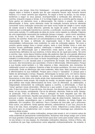 reflexões a seu tempo. Diria Eric Hobsbawm: «A única generalização cem por cento
segura sobre a história é aquela que diz que enquanto houver raça humana haverá
história.» E é neste caminho que seguimos. Ao seguir a fome no tempo, no seu tempo,
tendemos a seguir os seus passos. Acompanhando a confecção dos alimentos, e a
cozinha, enquanto espaço e tempo. E é no Antigo Egipto que a cozinha ganha espaço. A
fome ganha um elemento novo: a diferenciação. De instinto a estado. De estado, a
diferenciação. A fome, como elemento motor da evolução humana torna-se elemento
consciente numa civilização construída com base numa noção de cidade e numa noção
de estado social e função diferente, partindo da noção de poder. É neste momento
histórico que a civilização transforma a cozinha, a confecção, na procura pelo sabor, tanto
como pela nutrição. É a edificação da ideia do comer como repasto ou refeição. Falamos
de uma organização necessária da confecção (tempo e espaço – assim como utensílios),
como do tempo e do modo. Estamos, efectivamente e pela primeira vez a falar de
cozinha. De cozinhar. Ainda sem um conceito/palavra a esta associado, a verdade é que a
organização de base, a definição da organização base é feita em função das
necessidades civilizacionais mais evidentes no caso da civilização egípcia. Tal como a
cozinha ganha espaço físico e tempo próprio, tanto a nível familiar como a nível das
funções sociais partilhadas (politica, celebração e trabalho) também a fome ganha o
elemento de diferenciação que a determinará nesta época e para o futuro como
característica definidora da sua essência. A fome deixa de ser igual para todos. Tal como
a cozinha. Aqui, nesta época histórica ainda não podemos falar de uma grande diferença
nos de produtos. Mas podemos falar de diferenciação pela função. A alimentação para o
trabalho é confecionada com base no factor força/energia. A fome é tida como natural nos
que trabalham e a ser saciada para o cumprimento da função. Dos trabalhadores aos
escravos. Dos funcionários aos sacerdotes. A fome é diferenciada. Diferenciadora. Porque
a sua função social também o é. Não estamos a falar, claramente, dos momentos de
celebração comum ou religiosa. Estamos a falar do tempo quotidiano. Do viver contínuo e
continuado. Onde as diferenças são mais evidentes. Mais reais. Mais constantes. A fome
é diferenciadora na sua realidade. Porque para a força é “saciadora”. E porque para o
hábito de alimentação é tempo. Repasto. Alimentação no tempo certo. Um eterno retorno
que nasce aqui, como repetição da certeza. Da previsibilidade mas só para alguns.
Associamos a esta ideia uma noção ainda mais representativa. Falamos da religiosidade.
Já dela falámos neste ensaio. Na criação do mundo, no pecado original. Voltamos a ela
para edificar esta noção diferenciadora da fome. Com as oferendas, as celebrações, a
religiosidade estruturante da civilização egípcia a cozinha, a alimentação, o ritual da
“mesa” ganham novas dimensões. Oferece-se o que sustém. O que sustenta. O que dá
vida. O que tira a fome. O que dá força. Aos deuses. Aos deuses-homens, na figura de um
faraó, no seu tempo, omnipotente. Faz-se do alimento, oferenda. Pede-se sorte. Deseja-
se protecção. Para os alimentos. Para a salvação da fome daqueles que não são
saciados mas comensais. Aqueles que passam a fazer refeições. A procurar cozinhar e a
procurar o sabor. Há aqui, neste tempo histórico algo de determinante. Sabemos, pelos
recentes estudos arqueológicos que a confecção de refeições no Antigo Egipto era
elaborado. Em complexo. Era saboroso. Para o contexto de uma elite, que o procurava.
Para outros, era alimento. Ainda apenas alimento, sobrevivência. E por isso, procura de
força e de vida. Doce, energético, para “matar” a fome. Voltaremos a estas ideias muito
em breve para os complementar com o excerto inicial de Saramago que colocámos na
abertura deste ensaio.
Para não falar de outras civilizações, porque este ensaio é, em si mesmo cativo da
visão ocidental do pensamento contemporâneo, fechamos este tempo antigo com a fome
em duas grandes civilizações que tanto teriam para dizer como para revelar sobre a fome,
no seu tempo e no seu espaço. As chamadas civilizações clássicas, Grécia e Roma, são
a essência do que hoje conhecemos como adquirido civilizacionalmente. No entanto, é
 