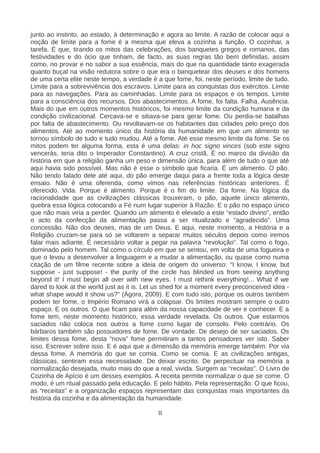 junto ao instinto, ao estado, à determinação e agora ao limite. A razão de colocar aqui a
noção de limite para a fome é a mesma que eleva a cozinha a função. O cozinhar, a
tarefa. É que, tirando os mitos das celebrações, dos banquetes gregos e romanos, das
festividades e do ócio que tinham, de facto, as suas regras tão bem definidas, assim
como, no provar e no sabor a sua essência, mais do que na quantidade tanto exagerada
quanto buçal na visão redutora sobre o que era o banquetear dos deuses e dos homens
de uma certa elite neste tempo, a verdade é a que fome, foi, neste período, limite de tudo.
Limite para a sobrevivência dos escravos. Limite para as conquistas dos exércitos. Limite
para as navegações. Para as caminhadas. Limite para os espaços e os tempos. Limite
para a consciência dos recursos. Dos abastecimentos. A fome, foi falta. Falha. Ausência.
Mais do que em outros momentos históricos, foi mesmo limite da condição humana e da
condição civilizacional. Cercava-se e sitiava-se para gerar fome. Ou perdia-se batalhas
por falta de abastecimento. Ou revoltavam-se os habitantes das cidades pelo preço dos
alimentos. Até ao momento único da história da humanidade em que um alimento se
tornou símbolo de tudo e tudo mudou. Até a fome. Até esse mesmo limite da fome. Se os
mitos podem ter alguma forma, esta é uma delas: in hoc signo vinces (sob este signo
vencerás, teria dito o Imperador Constantino). A cruz cristã. É no marco da divisão da
história em que a religião ganha um peso e dimensão única, para além de tudo o que até
aqui havia sido possível. Mas não é esse o símbolo que ficaria. É um alimento. O pão.
Não tendo falado dele até aqui, do pão emerge daqui para a frente toda a lógica deste
ensaio. Não é uma oferenda, como vimos nas referências históricas anteriores. É
oferecido. Vida. Porque é alimento. Porque é o fim do limite. Da fome. Na lógica da
racionalidade que as civilizações clássicas trouxeram, o pão, aquele único alimento,
quebra essa lógica colocando a Fé num lugar superior à Razão. E o pão no espaço único
que não mais viria a perder. Quando um alimento é elevado a este “estado divino", então
o acto da confecção da alimentação passa a ser ritualizado e “agradecido”. Uma
concessão. Não dos deuses, mas de um Deus. E aqui, neste momento, a História e a
Religião cruzam-se para só se voltarem a separar muitos séculos depois como iremos
falar mais adiante. É necessário voltar a pegar na palavra “revolução”. Tal como o fogo,
dominado pelo homem. Tal como o círculo em que se sentou, em volta de uma fogueira e
que o levou a desenvolver a linguagem e a mudar a alimentação, ou quase como numa
citação de um filme recente sobre a ideia de origem do universo: “I know, I know, but
suppose - just suppose! - the purity of the circle has blinded us from seeing anything
beyond it! I must begin all over with new eyes. I must rethink everything!... What if we
dared to look at the world just as it is. Let us shed for a moment every preconceived idea -
what shape would it show us?” (Ágora, 2009). E com tudo isto, porque os outros também
podem ter fome, o Império Romano virá a colapsar. Os limites mostram sempre o outro
espaço. E os outros. O que ficam para além da nossa capacidade de ver e conhecer. E a
fome tem, neste momento histórico, essa verdade revelada. Os outros. Que estarmos
saciados não coloca nos outros a fome como lugar de consolo. Pelo contrário. Os
bárbaros também são possuidores de fome. De vontade. De desejo de ser saciados. Os
limites dessa fome, desta “nova” fome permitiram a tantos pensadores ver isto. Saber
isso. Escrever sobre isso. E é aqui que a dimensão da memória emerge também. Por via
dessa fome. A memória do que se comia. Como se comia. E as civilizações antigas,
clássicas, sentiram essa necessidade. De deixar escrito. De perpectuar na memória a
normalização desejada, muito mais do que a real, vivida. Surgem as “receitas”. O Livro de
Cozinha de Apício é um desses exemplos. A receita permite normalizar o que se come. O
modo, é um ritual passado pela educação. E pelo hábito. Pela representação. O que ficou,
as “receitas” e a organização espaços representam das conquistas mais importantes da
história da cozinha e da alimentação da humanidade.
II
 