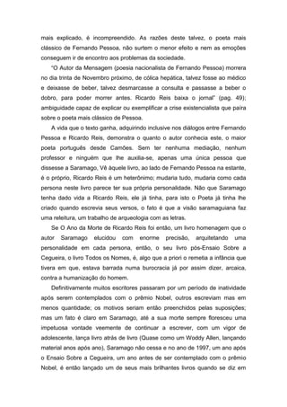 mais explicado, é incompreendido. As razões deste talvez, o poeta mais
clássico de Fernando Pessoa, não surtem o menor efeito e nem as emoções
conseguem ir de encontro aos problemas da sociedade.
   “O Autor da Mensagem (poesia nacionalista de Fernando Pessoa) morrera
no dia trinta de Novembro próximo, de cólica hepática, talvez fosse ao médico
e deixasse de beber, talvez desmarcasse a consulta e passasse a beber o
dobro, para poder morrer antes. Ricardo Reis baixa o jornal” (pag. 49);
ambiguidade capaz de explicar ou exemplificar a crise existencialista que paíra
sobre o poeta mais clássico de Pessoa.
   A vida que o texto ganha, adquirindo inclusive nos diálogos entre Fernando
Pessoa e Ricardo Reis, demonstra o quanto o autor conhecia este, o maior
poeta português desde Camões. Sem ter nenhuma mediação, nenhum
professor e ninguém que lhe auxilia-se, apenas uma única pessoa que
dissesse a Saramago, Vê àquele livro, ao lado de Fernando Pessoa na estante,
é o próprio, Ricardo Reis é um heterônimo; mudaria tudo, mudaria como cada
persona neste livro parece ter sua própria personalidade. Não que Saramago
tenha dado vida a Ricardo Reis, ele já tinha, para isto o Poeta já tinha lhe
criado quando escrevia seus versos, o fato é que a visão saramaguiana faz
uma releitura, um trabalho de arqueologia com as letras.
   Se O Ano da Morte de Ricardo Reis foi então, um livro homenagem que o
autor   Saramago    elucidou   com    enorme    precisão,   arquitetando   uma
personalidade em cada persona, então, o seu livro pós-Ensaio Sobre a
Cegueira, o livro Todos os Nomes, é, algo que a priori o remetia a infância que
tivera em que, estava barrada numa burocracia já por assim dizer, arcaica,
contra a humanização do homem.
   Definitivamente muitos escritores passaram por um período de inatividade
após serem contemplados com o prêmio Nobel, outros escreviam mas em
menos quantidade; os motivos seriam então preenchidos pelas suposições;
mas um fato é claro em Saramago, até a sua morte sempre floresceu uma
impetuosa vontade veemente de continuar a escrever, com um vigor de
adolescente, lança livro atrás de livro (Quase como um Woddy Allen, lançando
material anos após ano), Saramago não cessa e no ano de 1997, um ano após
o Ensaio Sobre a Cegueira, um ano antes de ser contemplado com o prêmio
Nobel, é então lançado um de seus mais brilhantes livros quando se diz em
 