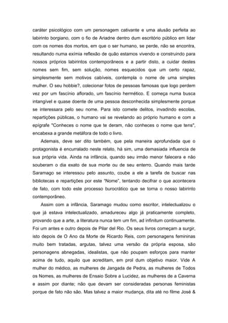 caráter psicológico com um personagem cativante e uma alusão perfeita ao
labirinto borgiano, com o fio de Ariadne dentro dum escritório público em lidar
com os nomes dos mortos, em que o ser humano, se perde, não se encontra,
resultando numa exímia reflexão de quão estamos vivendo e construindo para
nossos próprios labirintos contemporâneos e a partir disto, a cuidar destes
nomes sem fim, sem solução, nomes esquecidos que um certo rapaz,
simplesmente sem motivos cabíveis, contempla o nome de uma simples
mulher. O seu hobbie?, colecionar fotos de pessoas famosas que logo perdem
vez por um fascínio aflorado, um fascínio hermético. E começa numa busca
intangível e quase doente de uma pessoa desconhecida simplesmente porque
se interessara pelo seu nome. Para isto comete delitos, invadindo escolas,
repartições públicas, o humano vai se revelando ao próprio humano e com a
epígrafe "Conheces o nome que te deram, não conheces o nome que tens",
encabexa a grande metáfora de todo o livro.
   Ademais, deve ser dito também, que pela maneira aprofundada que o
protagonista é encurralado neste relato, há sim, uma demasiada influencia de
sua própria vida. Ainda na infância, quando seu irmão menor falecera e não
souberam o dia exato de sua morte ou de seu enterro. Quando mais tarde
Saramago se interessou pelo assunto, coube a ele a tarefa de buscar nas
bibliotecas e repartições por este “Nome”, tentando decifrar o que acontecera
de fato, com todo este processo burocrático que se torna o nosso labirinto
contemporâneo.
   Assim com a infância, Saramago mudou como escritor, intelectualizou o
que já estava intelectualizado, amadureceu algo já praticamente completo,
provando que a arte, a literatura nunca tem um fim, ad infinitum continuamente.
Foi um antes e outro depois de Pilar del Rio. Os seus livros começam a surgir,
isto depois de O Ano da Morte de Ricardo Reis, com personagens femininas
muito bem tratadas, argutas, talvez uma versão da própria esposa, são
personagens abnegadas, idealistas, que não poupam esforços para manter
acima de tudo, aquilo que acreditam, em prol dum objetivo maior. Vide A
mulher do médico, as mulheres de Jangada de Pedra, as mulheres de Todos
os Nomes, as mulheres de Ensaio Sobre a Lucidez, as mulheres de a Caverna
e assim por diante; não que devam ser consideradas personas feministas
porque de fato não são. Mas talvez a maior mudança, dita até no filme José &
 