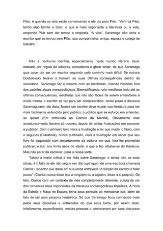 Pilar, é quando os dois estão conversando e ele diz para Pilar, “Vem cá Pilar,
tenho algo bonito a dizer, o que é mais importante a literatura ou a vida,
responde Pilar sem dar tempo a resposta, “A vida”. Saramago não seria o
escritor que se tornou sem Pilar, sua companheira, amiga, esposa e colega de
trabalho.




     Não é nenhuma mentira, especialmente neste mundo literário atual,
rodeado por regras de editores, consultores e ghost writer, de que Saramago
quis optar por ser um escritor seguindo pelo caminho mais difícil. Se outrora
Dostoievsky levava o homem as suas últimas consequências dentro da
sociedade, Saramago faz o mesmo com as metáforas, criando histórias fora
dos padrões atuais mercadológicos. Exemplificando, cria metáforas indo até as
últimas consequências, metáforas que não são fáceis de serem entendíveis e
muito menos o escritor se faz para ser compreendido, como praxe e discurso
Saramaguiano, ele dizia, Nunca um escritor deve mudar sua literatura para ser
mais facilmente entendido pelo público, o público que se esforço em entender,
se   quiser (Em    entrevista   ao   Correio   da   Manhã). Obviamente      este
amadurecimento literário só ocorreu depois de tantas frustrações em escrever
e publicar. Com o primeiro livro viera a frustração e ter que mudar o título, com
o segundo (Claraboia), nunca publicado, viera a frustração em saber que seu
livro foi esquecido num departamento da editoria em que, fora-lhe prometido
publicar, e isto aos trinta anos de idade, o que o fez afastar-se da literatura;
Mas não parar de escrever, para a nossa sorte.
     Talvez a maior crítica a ser feita sobre Saramago, e talvez não as suas
obras, é o fato de ele não seguir um dito tupiniquim de uma escritora chamada
Clarice Lispector que disse em sua única entrevista “A função do escritor é falar
pouco” (Clarice nunca disse isto a ninguém ou a alguém, disse a si própria). De
fato, Clarice com um contexto de vida completamente diferente, autora de um
dos romances mais importantes da literatura contemporânea brasileira, A Hora
da Estrela e Maça no Escuro, tinha seus porquês ao mencionar isto, além do
fato de ser uma persona hermética. Só que Saramago ficou conhecido mais
pelos seus discursos e entrevistas do que seus livros, por assim dizer.
Infelizmente, especificando, muitas pessoas o conheceram por seus discursos
 