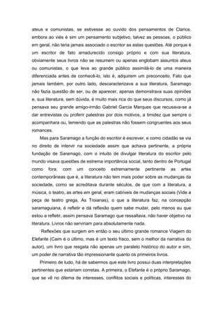 ateus e comunistas, se estivesse ao ouvido dos pensamentos de Clarice,
embora ao viés é sim um pensamento subjetivo, talvez as pessoas, o público
em geral, não teria jamais associado o escritor as estas questões. Até porque é
um escritor de fato amadurecido consigo próprio e com sua literatura,
obviamente seus livros não se resumem ou apenas englobam assuntos ateus
ou comunistas, o que leva ao grande público assimilá-lo de uma maneira
diferenciada antes de conhecê-lo, isto é, adquirem um preconceito. Fato que
jamais também, por outro lado, descaracterizava a sua literatura, Saramago
não fazia questão de ser, ou de aparecer, apenas demonstrava suas opiniões
e, sua literatura, sem dúvida, é muito mais rica do que seus discursos, como já
pensava seu grande amigo-irmão Gabriel Garcia Marques que recusava-se a
dar entrevistas ou proferir palestras por dois motivos, a timidez que sempre o
acompanhara ou, temendo que as palestras não fossem congruentes aos seus
romances.
    Mas para Saramago a função do escritor é escrever, e como cidadão se via
no direito de intervir na sociedade assim que achava pertinente, a própria
fundação de Saramago, com o intuito de divulgar literatura do escritor pelo
mundo visava questões de estrema importância social, tanto dentro de Portugal
como    fora;   com   um    conceito   extremamente     pertinente     as   artes
contemporâneas que é, a literatura não tem mais poder sobre as mudanças da
sociedade, como se acreditava durante séculos, de que com a literatura, a
música, o teatro, as artes em geral, eram cabíveis de mudanças sociais (Vide a
peça de teatro grega, As Troianas), o que a literatura faz, na concepção
saramaguiana, é refletir e dá reflexão quem sabe mudar, pelo menos eu que
estou a refletir, assim pensava Saramago que ressaltava, não haver objetivo na
literatura. Livros não serviriam para absolutamente nada.
    Reflexões que surgem em então o seu último grande romance Viagem do
Elefante (Caim é o último, mas é um texto fraco, sem o melhor da narrativa do
autor), um livro que resgata não apenas um paralelo histórico do autor e sim,
um poder de narrativa tão impressionante quanto os primeiros livros.
    Primeiro de tudo, há de sabermos que este livro possui duas interpretações
pertinentes que estariam corretas. A primeira, o Elefante é o próprio Saramago,
que se vê no dilema de interesses, conflitos sociais e políticas, interesses do
 