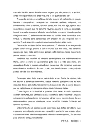 mercado literário, sendo levada a uma viagem que não pertencia, e ao final,
ainda consegue voltar para onde veio, isto é, ser quem deveria ser.
    A segunda, simples, é uma fábula de fato, e como tal, o elefante é o próprio
homem contemporâneo, carregado por interesses políticos, religiosos, um
homem então como o elefante, que não pensa, não fala, não age, apenas está
sucumbido a viagem que no caminho haverá a guerra, a fome, as desgraça,
haverá um padre usando o elefante para ludibriar um povo, dizendo que há
milagre de deus. O elefante estará no meio do conflito entre os cristãos e os
hindus. O elefante será considerada um encosto na vida daqueles que o
cercam. E será, ademais, usado como um presente dum rei ao outro.
    Certamente as duas visões estão corretas. O elefante é um resgate do
próprio autor consigo próprio e com o mundo que lho cerca, não seriamos
capazes de fazer nada além do que pensar e até mesmo a nossa maneira de
pensar estaria corrompida.
    Metáforas não faltariam na literatura saramaguiana. Em intermitências da
Morte, vemos a morte se apaixonando pela vida e a vida pela morte, em
Jangada de Pedra o choque cultural dum mundo que não consegue viver aos
entendimentos, em Ensaio Sobre a Lucidez, o voto nulo branco como ponto de
partida para se criar a democracia.


    Saramago, além disto, era um exímio leitor voraz. Partia da máxima, fale
um escritor e Saramago conhecerá. Desde literatura portuguesa até as mais
distantes de seu país natal, fato comprovado quando se olha o acervo deixado
por ele na biblioteca em Lanzarote aberta ainda hoje para visitas.
    O seu legado é indiscutível e pode-se dizer talvez o mais importante
escritor, no mundo, das últimas décadas, escritor dito como “polêmico”, xingado
acirradamente pelos próprios portugueses várias vezes, mesmo depois de seu
óbito quando as pessoas mandavam cartas para Pilar dizendo, Foi tarde, Vai
queimar no inferno.
    Entrementes foi um escritor que só escrevia no que de fato acreditava, vivia
e pensava sobre literatura com o seu comentário que fecha este ensaio, talvez
o comentário mais reflexivo congruente a literatura saramaguiana, “Eu escrevo
para entender o meu pensamento”.
                                                         P.P.F.S.     06/10/2011
 