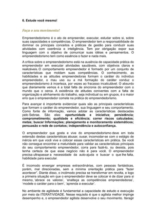 6. Estude você mesmo!


Faça o seu movimento!

Empreendedorismo é o ato de empreender, executar, estudar sobre si, sobre
suas capacidades e competências. O empreendedor tem a responsabilidade de
dominar os principais conceitos e práticas de gestão para conduzir suas
atividades com coerência e inteligência. Tem por obrigação expor sua
linguagem com o objetivo de comunicar suas idéias e pensamentos. O
empreendedorismo tem como essência o fazer e nada mais.
A crítica sobre o empreendedorismo está na ausência de capacidade prática do
empreendedor em executar atividades saudáveis, com objetivos claros e
realizáveis. O comportamento empreendedor é formado por um conjunto de
características que moldam suas competências. O conhecimento, as
habilidades e as atitudes empreendedoras formam o caráter do individuo
empreendedor, o mau uso ou a má formação do caráter conduz o
empreendedorismo à incerteza, por vezes ao fracasso incalculável. O absurdo
que diariamente vemos é a total falta de sincronia do empreendedor com o
mundo que o cerca. A existência de atitudes coniventes com a falta de
organização e alinhamento do trabalho, seja individual ou em grupos, é o maior
erro que o empreendedor comete na prática do empreendedorismo.
Para avançar é importante evidenciar quais são as principais características
que formam o caráter do empreendedor, sua linguagem e seu comportamento.
Como fonte de informação, vamos adotar as características destacadas
pelo Sebrae. São elas: oportunidade e iniciativa; persistência;
comprometimento; qualidade e eficiência; correr riscos calculados;
metas; buscar Informações; planejamento e monitoramento sistemáticos;
persuasão e rede de contatos; independência e autoconfiança.

O empreendedor que gosta e vive do empreendedorismo deve em toda
extensão destas características abusar, ousar, incomodar-se com o estágio de
inércia em que você vive e colocar essas características em prática. Se você
não consegue encontrar a maturidade para validar as características principais
do seu comportamento empreendedor, corra para fazê-lo, ou desista, pois
tenha certeza de que esse negócio não é para você. O empreendedor
precisa ultrapassar a necessidade da auto-ajuda e buscar o que lhe falta,
habilidade para executar.

É incomodo enxergar empresas extraordinárias, com pessoas fantásticas,
porém, mal direcionadas, sem a mínima orientação prática para “fazer
acontecer”. Diante disso, o incômodo precisa se transformar em revolta, e logo
a primeira situação em que o empreendedor deve se colocar é de dizer para si
mesmo, ‘abrace os valores’, ‘enalteça as competências empreendedoras’,
‘modele o caráter para o bem’, ‘aprenda a executar’.

No ambiente de agilidade é fundamental a capacidade de estudo e execução
por meio da ITERATIVIDADE. Nesse requisito é que o agilista melhor impinge
desempenho e, o empreendedor agilista desenvolve o seu movimento. Iteragir
 