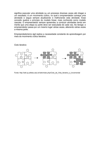 significa executar uma atividade ou um processo diversas vezes até chegar a
um resultado, é um movimento cíclico, no qual o empreendedor começa uma
atividade e segue sempre atualizando e melhorando esta atividade. Esse
conceito quebra o princípio do modelo linear, mais conhecido como modelo
cascata. O empreendedor sempre apreendeu a conduzir atividades tendo em
mente que uma etapa ou parte deve ser executada de cada vez. Ao iteragir, o
empreendedor passa por um mesmo lugar várias vezes, alterando várias vezes
a mesma parte.

Empreendedorismo ágil replica a necessidade constante de aprendizagem por
meio do movimento cíclico iterativo.



Ciclo iterativo




Fonte: http://wiki.sj.cefetsc.edu.br/wiki/index.php/Ciclo_de_Vida_Iterativo_e_Incremental
 