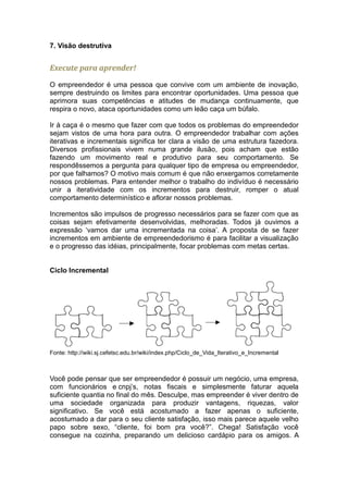 7. Visão destrutiva


Execute para aprender!

O empreendedor é uma pessoa que convive com um ambiente de inovação,
sempre destruindo os limites para encontrar oportunidades. Uma pessoa que
aprimora suas competências e atitudes de mudança continuamente, que
respira o novo, ataca oportunidades como um leão caça um búfalo.

Ir á caça é o mesmo que fazer com que todos os problemas do empreendedor
sejam vistos de uma hora para outra. O empreendedor trabalhar com ações
iterativas e incrementais significa ter clara a visão de uma estrutura fazedora.
Diversos profissionais vivem numa grande ilusão, pois acham que estão
fazendo um movimento real e produtivo para seu comportamento. Se
respondêssemos a pergunta para qualquer tipo de empresa ou empreendedor,
por que falhamos? O motivo mais comum é que não enxergamos corretamente
nossos problemas. Para entender melhor o trabalho do indivíduo é necessário
unir a iteratividade com os incrementos para destruir, romper o atual
comportamento determinístico e aflorar nossos problemas.

Incrementos são impulsos de progresso necessários para se fazer com que as
coisas sejam efetivamente desenvolvidas, melhoradas. Todos já ouvimos a
expressão ‘vamos dar uma incrementada na coisa’. A proposta de se fazer
incrementos em ambiente de empreendedorismo é para facilitar a visualização
e o progresso das idéias, principalmente, focar problemas com metas certas.


Ciclo Incremental




Fonte: http://wiki.sj.cefetsc.edu.br/wiki/index.php/Ciclo_de_Vida_Iterativo_e_Incremental



Você pode pensar que ser empreendedor é possuir um negócio, uma empresa,
com funcionários e cnpj’s, notas fiscais e simplesmente faturar aquela
suficiente quantia no final do mês. Desculpe, mas empreender é viver dentro de
uma sociedade organizada para produzir vantagens, riquezas, valor
significativo. Se você está acostumado a fazer apenas o suficiente,
acostumado a dar para o seu cliente satisfação, isso mais parece aquele velho
papo sobre sexo, “cliente, foi bom pra você?”. Chega! Satisfação você
consegue na cozinha, preparando um delicioso cardápio para os amigos. A
 