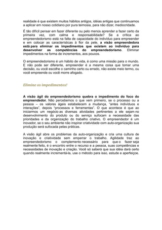 realidade é que existem muitos hábitos antigos, idéias antigas que continuamos
a aplicar em nosso cotidiano por pura teimosia, para não dizer, mediocridade.
É tão difícil pensar em fazer diferente ou pelo menos aprender a fazer certo da
primeira vez, com calma e responsabilidade? Se a crítica ao
empreendedorismo está na falta de capacidade do indivíduo para empreender
e em colocar as características à flor da pele, a visão empreendedora
está para eliminar os impedimentos que existem ao individuo para
desenvolver as competências do empreendedorismo. Eliminar
impedimentos na forma de incrementos, aos poucos.

O empreendedorismo é um hábito de vida, é como uma missão para o mundo.
E não pode ser diferente, empreender é a mesma coisa que tomar uma
decisão, ou você escolhe o caminho certo ou errado, não existe meio termo, ou
você empreende ou você morre afogado.


Elimine os impedimentos!

A visão ágil do empreendedorismo quebra o impedimento do foco do
empreendedor. Não percebemos o que vem primeiro, se o processo ou a
pessoa – os valores ágeis estabelecem a mudança, “antes indivíduos e
interações”, depois “processos e ferramentas”. O que acontece é que ao
iniciarmos um negócio as diversas atividades pertinentes a ele sejam no
desenvolvimento do produto ou do serviço sufocam a necessidade das
prioridades e da organização do trabalho criativo. O empreendedor é um
inovador, se o seu ambiente não inspirar criatividade com auto-organização sua
produção será sufocada pelas práticas.

A visão ágil abre os problemas da auto-organização e cria uma cultura de
inovação e criatividade sem emperrar o trabalho. Agilidade traz ao
empreendedorismo o complemento necessário para que o fazer seja
realmente feito, é o encontro entre o recurso e a pessoa, suas competências e
necessidades de inovação e criação. Você só saberá que sua idéia dará certo
quando realmente incrementá-la, use o método para isso, estude e aperfeiçoe.
 