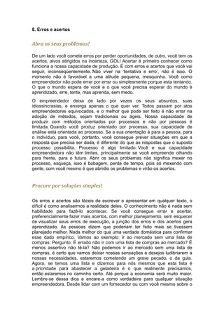 8. Erros e acertos


Abra os seus problemas!

De um lado você comete erros por perder oportunidades, de outro, você tem os
acertos, alvos atingidos na incerteza, GOL! Acertar é primeiro conhecer como
funciona a nossa capacidade de produção. É com erros e acertos que você vai
seguir, inconseqüentemente. Não viver na ‘tentativa e erro’, não é isso. O
momento não é favorável a uma atitude pequena, mesquinha. Você como
empreendedor não pode errar por errar ou simplesmente porque esta tentando.
O que o mundo espera de você e o que você precisa esperar do mundo é
aprendizado, erre, tente, mas aprenda, sem medo.
O empreendedor deixa de lado por vezes os seus absurdos, suas
idiossincrasias, e enxerga apenas o que quer ver. Todos passam por atos
empreendedores equivocados, e o melhor que pode ser feito é não errar na
adoção de métodos, sejam tradicionais ou ágeis. Nossa capacidade de
produzir com métodos orientados por processos e não por pessoas é
limitada. Quando você produz orientado por processo, sua capacidade de
análise está orientada ao processo. Se a sua orientação é para a pessoa, para
o indivíduo, para você, portanto, você consegue prever situações em que a
resposta que precisa ser dada, é diferente do que as respostas que o suposto
processo possibilita. Processo é algo limitado. Você e sua capacidade
empreendedora não têm limites, principalmente se você empreende olhando
para frente, para o futuro. Abrir os seus problemas não significa mexer no
processo, esqueça, isso é bobagem, perda de tempo, pois só mexendo com
gente, com você mesmo é que abrirão os problemas e virão os acertos.


Procure por soluções simples!

Os erros e acertos são fáceis de escrever e apresentar em qualquer texto, o
difícil é como analisarmos a realidade deles. O conhecimento não é nada sem
habilidade para fazê-lo acontecer. Se você consegue errar e acertar,
preferencialmente fazer mais acertos, com melhor planejamento, sem esquecer
de visualizar seus erros de execução, a junção dos erros e dos acertos gera
aprendizado. As pessoas dizem que poderiam ter feito mais se tivessem
planejado melhor. Nada melhor do que uma verdade doméstica para confirmar
esse dado empírico. Vamos ao exemplo: ir ao mercado sem uma lista de
compras. Pergunto: É errado não ir com uma lista de compras ao mercado? É
menos assertivo não tê-la? Não podemos ir ao mercado sem uma lista de
compras, é certo que vamos deixar nossas sensações e desejos ludibriarem a
nossas necessidades, estaremos cometendo um grave pecado, o da gula.
Agora, se temos uma lista e dizemos para nós mesmos que esta lista é
a prioridade para abastecer a geladeira é o que realmente precisamos,
então estaremos no caminho certo. Até porque a economia será muito maior.
Lembre-se dessa dica e encare-a como verdadeira para qualquer situação
empreendedora. Desde lidar com um fornecedor ou com você mesmo sobre o
 