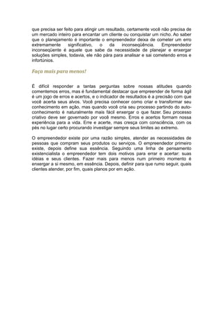 que precisa ser feito para atingir um resultado, certamente você não precisa de
um mercado inteiro para encantar um cliente ou conquistar um nicho. Ao saber
que o planejamento é importante o empreendedor deixa de cometer um erro
extremamente      significativo,    o   da    inconseqüência.    Empreendedor
inconseqüente é aquele que sabe da necessidade de planejar e enxergar
soluções simples, todavia, ele não pára para analisar e sai cometendo erros e
infortúnios.

Faça mais para menos!

É difícil responder a tantas perguntas sobre nossas atitudes quando
comentemos erros, mas é fundamental destacar que empreender de forma ágil
é um jogo de erros e acertos, e o indicador de resultados é a precisão com que
você acerta seus alvos. Você precisa conhecer como criar e transformar seu
conhecimento em ação, mas quando você cria seu processo partindo do auto-
conhecimento é naturalmente mais fácil enxergar o que fazer. Seu processo
criativo deve ser governado por você mesmo. Erros e acertos formam nossa
experiência para a vida. Erre e acerte, mas cresça com consciência, com os
pés no lugar certo procurando investigar sempre seus limites ao extremo.

O empreendedor existe por uma razão simples, atender as necessidades de
pessoas que compram seus produtos ou serviços. O empreendedor primeiro
existe, depois define sua essência. Seguindo uma linha de pensamento
existencialista o empreendedor tem dois motivos para errar e acertar: suas
idéias e seus clientes. Fazer mais para menos num primeiro momento é
enxergar a si mesmo, em essência. Depois, definir para que rumo seguir, quais
clientes atender, por fim, quais planos por em ação.
 
