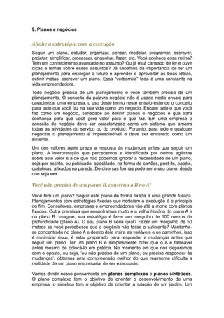 9. Planos e negócios


Alinhe a estratégia com a execução
Seguir um plano, estudar, organizar, pensar, modelar, programar, escrever,
projetar, simplificar, processar, engenhar, fazer, etc. Você conhece essa rotina?
Tem um conhecimento avançado no assunto? Ou já está cansado de ler e ouvir
dicas e temas sobre esses assuntos? Já sabemos da importância de ter um
planejamento para enxergar o futuro e aprender e aproveitar as boas idéias,
definir metas, escrever um plano. Essa “verborréia” toda é uma constante na
vida empreendedora.
Todo negócio precisa de um planejamento e você também precisa de um
planejamento. O conceito da palavra negócio não é usado neste ensaio para
caracterizar uma empresa, o uso deste termo neste ensaio estende o conceito
para tudo que você faz na sua vida como um negócio. Encare tudo o que você
faz como um negócio, seriedade ao definir planos e negócios é que trará
confiança para que você gere valor para o que faz. Em uma empresa o
conceito de negócio deve ser caracterizado como um sistema que amarra
todas as atividades do serviço ou do produto. Portanto, para todo e qualquer
negócios o planejamento é imprescindível e deve ser encarado como um
sistema.
Um dos valores ágeis preza a resposta às mudanças antes que seguir um
plano. A interpretação que percebemos e identificada por outros agilistas
sobre este valor é a de que não podemos ignorar a necessidade de um plano,
seja por escrito, ou publicado, apostilado, na forma de cartões, post-its, papéis,
cartolinas, afixados na parede. De diversas formas pode ser o seu plano, desde
que seja um.

Você não precisa de um plano B, construa o B no A!

Você tem um plano? Seguir este plano de forma fixada é uma grande furada.
Planejamentos com estratégias fixadas que norteiam a execução é o princípio
do fim. Consultores, empresas e empreendedores vão até a morte com planos
fixados. Outra premissa que encontramos muito é a velha história do plano A e
do plano B. Imagine, sua estratégia é fazer um mergulho de 100 metros de
profundidade (plano A). O seu plano B seria qual? Fazer um mergulho de 50
metros se você percebesse que o oxigênio não fosse o suficiente? Mantenha-
se concentrado no plano A e dentro dele insira as variáveis e os caminhos, isso
é minimizar risco, é estar preparado para responder a mudanças antes que
seguir um plano. Ter um plano B é simplesmente dizer que o A é falseável
antes mesmo de colocá-lo em prática. No momento em que nos deparamos
com o oposto, ou seja, ‘eu não preciso de um plano, eu preciso responder às
mudanças’, obtemos uma compreensão melhor do que realmente dificulta a
realidade de um plano empresarial de ser executado.

Vamos dividir nosso pensamento em planos complexos e planos sintéticos.
O plano complexo tem o objetivo de orientar o desenvolvimento de uma
empresa, o sintético tem o objetivo de orientar a criação de um jardim. Um
 