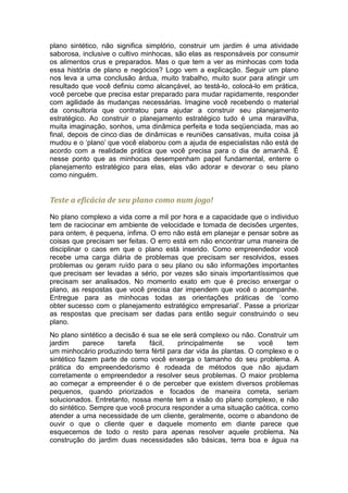 plano sintético, não significa simplório, construir um jardim é uma atividade
saborosa, inclusive o cultivo minhocas, são elas as responsáveis por consumir
os alimentos crus e preparados. Mas o que tem a ver as minhocas com toda
essa história de plano e negócios? Logo vem a explicação. Seguir um plano
nos leva a uma conclusão árdua, muito trabalho, muito suor para atingir um
resultado que você definiu como alcançável, ao testá-lo, colocá-lo em prática,
você percebe que precisa estar preparado para mudar rapidamente, responder
com agilidade ás mudanças necessárias. Imagine você recebendo o material
da consultoria que contratou para ajudar a construir seu planejamento
estratégico. Ao construir o planejamento estratégico tudo é uma maravilha,
muita imaginação, sonhos, uma dinâmica perfeita e toda seqüenciada, mas ao
final, depois de cinco dias de dinâmicas e reuniões cansativas, muita coisa já
mudou e o ‘plano’ que você elaborou com a ajuda de especialistas não está de
acordo com a realidade prática que você precisa para o dia de amanhã. É
nesse ponto que as minhocas desempenham papel fundamental, enterre o
planejamento estratégico para elas, elas vão adorar e devorar o seu plano
como ninguém.


Teste a eficácia de seu plano como num jogo!

No plano complexo a vida corre a mil por hora e a capacidade que o individuo
tem de raciocinar em ambiente de velocidade e tomada de decisões urgentes,
para ontem, é pequena, ínfima. O erro não está em planejar e pensar sobre as
coisas que precisam ser feitas. O erro está em não encontrar uma maneira de
disciplinar o caos em que o plano está inserido. Como empreendedor você
recebe uma carga diária de problemas que precisam ser resolvidos, esses
problemas ou geram ruído para o seu plano ou são informações importantes
que precisam ser levadas a sério, por vezes são sinais importantíssimos que
precisam ser analisados. No momento exato em que é preciso enxergar o
plano, as respostas que você precisa dar impendem que você o acompanhe.
Entregue para as minhocas todas as orientações práticas de ‘como
obter sucesso com o planejamento estratégico empresarial’. Passe a priorizar
as respostas que precisam ser dadas para então seguir construindo o seu
plano.
No plano sintético a decisão é sua se ele será complexo ou não. Construir um
jardim      parece    tarefa   fácil,    principalmente     se     você   tem
um minhocário produzindo terra fértil para dar vida às plantas. O complexo e o
sintético fazem parte de como você enxerga o tamanho do seu problema. A
prática do empreendedorismo é rodeada de métodos que não ajudam
corretamente o empreendedor a resolver seus problemas. O maior problema
ao começar a empreender é o de perceber que existem diversos problemas
pequenos, quando priorizados e focados de maneira correta, seriam
solucionados. Entretanto, nossa mente tem a visão do plano complexo, e não
do sintético. Sempre que você procura responder a uma situação caótica, como
atender a uma necessidade de um cliente, geralmente, ocorre o abandono de
ouvir o que o cliente quer e daquele momento em diante parece que
esquecemos de todo o resto para apenas resolver aquele problema. Na
construção do jardim duas necessidades são básicas, terra boa e água na
 