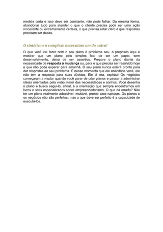medida certa e isso deve ser constante, não pode falhar. Da mesma forma,
abandonar tudo para atender o que o cliente precisa pode ser uma ação
incoerente ou extremamente certeira, o que precisa estar claro é que respostas
precisam ser dadas.


O sintético e o complexo necessitam um do outro!
O que você vai fazer com o seu plano é problema seu, o propósito aqui é
mostrar que um plano pelo simples fato de ser um papel, sem
desenvolvimento, deixa de ser assertivo. Prepare o plano diante da
necessidade de resposta à mudança ou, para o que precisa ser resolvido hoje
e que não pode esperar para amanhã. O seu plano nunca estará pronto para
dar respostas ao seu problema. É nesse momento que ele abandona você, ele
não tem a resposta para suas dúvidas. Ele já era, expirou! Os negócios
começaram a mudar quando você parar de criar planos e passar a administrar
idéias orientadas pela visão maior das necessidades e sonhos. Você desenha
o plano e busca segui-lo, afinal, é a orientação que sempre encontramos em
livros e sites especializados sobre empreendedorismo. O que dá errado? Não
ter um plano realmente adaptável, mutável, pronto para rupturas. Os planos e
os negócios não são perfeitos, mas o que deve ser perfeito é a capacidade de
executá-los.
 