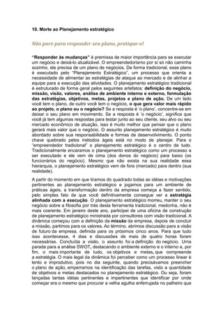 10. Morte ao Planejamento estratégico


Não pare para responder seu plano, pratique-o!

“Responder às mudanças” é premissa de maior importância para se executar
um negócio e deixá-lo atualizável. O empreendedorismo por si só não caminha
sozinho, ele precisa de um plano de negócios. De forma tradicional, esse plano
é executado pelo “Planejamento Estratégico”, um processo que orienta a
necessidade de alimentar as estratégias de ataque ao mercado e de alinhar a
equipe para a execução das atividades. O planejamento estratégico tradicional
é estruturado de forma geral pelos seguintes artefatos: definição do negócio,
missão, visão, valores, análise de ambiente interno e externo, formulação
das estratégias, objetivos, metas, projetos e plano de ação. De um lado
você tem o plano, de outro você tem o negócio, o que gera valor mais rápido
ao projeto, o plano ou o negócio? Se a resposta é ‘o plano’, concentre-se em
deixar o seu plano em movimento. Se a resposta é ‘o negócio’, significa que
você já tem algumas respostas para testar junto ao seu cliente, seu alvo ou seu
mercado econômico de atuação, isso é muito melhor que pensar que o plano
gerará mais valor que o negócio. O assunto planejamento estratégico é muito
abordado sobre sua responsabilidade e formas de desenvolvimento. O ponto
chave quebrado pelos métodos ágeis está no modo de planejar. Para o
“empreendedor tradicional” o planejamento estratégico é o centro de tudo.
Tradicionalmente encaramos o planejamento estratégico como um processo a
ser executado e ele vem de cima (dos donos do negócio) para baixo (os
funcionários do negócio). Mesmo que não exista na sua realidade essa
hierarquia, o planejamento estratégico vem de fora (mercado) para dentro (sua
realidade).
A partir do momento em que tiramos do quadrado todas as idéias e motivações
pertinentes ao planejamento estratégico e jogamos para um ambiente de
práticas ágeis, a transformação dentro da empresa começa a fazer sentido,
pelo simples fato de que você definitivamente consegue ver a estratégia
alinhada com a execução. O planejamento estratégico morreu, manter o seu
negócio sobre a filosofia por trás desta ferramenta tradicional, medonha, não é
mais coerente. Em janeiro deste ano, participei de uma oficina de construção
de planejamento estratégico ministrada por consultores com visão tradicional. A
dinâmica começou com a definição da missão da empresa, depois de concluir
a missão, partimos para os valores. Ao término, abrimos discussão para a visão
de futuro da empresa, definida para os próximos cinco anos. Para que tudo
isso acontecesse, 4 dias e discussões de mais de quatro horas foram
necessárias. Concluída a visão, o assunto foi a definição do negócio. Uma
parada para a análise SWOT, destacando o ambiente externo e o interno e, por
fim, o mais importante de tudo, os objetivos e metas, que compreende
a estratégia. O mais legal da dinâmica foi perceber como um processo linear é
lento e improdutivo, pois no dia seguinte, quando precisávamos preencher
o plano de ação, emperramos na identificação das tarefas, visto a quantidade
de objetivos e metas destacados no planejamento estratégico. Ou seja, foram
lançadas tantas idéias pertinentes e impertinentes que identificar por onde
começar era o mesmo que procurar a velha agulha enferrujada no palheiro que
 