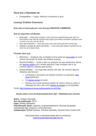 Você tem a liberdade de:
   •   Compartilhar — copiar, distribuir e transmitir a obra.


Licença Criative Commons

Esta obra é licenciada por uma licença CREATIVE COMMONS

Sob as seguintes condições:
   •   Atribuição — Você deve creditar a obra da forma especificada pelo autor ou
       licenciante (mas não de maneira que sugira que estes concedem qualquer aval
       a você ou ao seu uso da obra).
   •   Uso não-comercial — Você não pode usar esta obra para fins comerciais.
   •   Vedada a criação de obras derivadas — Você não pode alterar, transformar ou
       criar em cima desta obra.


Ficando claro que:
   •   Renúncia — Qualquer das condições acima pode ser renunciada se você
       obtiver permissão do titular dos direitos autorais.
   •   Domínio Público — Onde a obra ou qualquer de seus elementos estiver
       em domínio público sob o direito aplicável, esta condição não é, de
       maneira alguma, afetada pela licença.
   •   Outros Direitos — Os seguintes direitos não são, de maneira alguma,
       afetados pela licença:
          •   Limitações e exceções aos direitos autorais ou quaisquer usos
              livres aplicáveis;
          •   Os direitos morais do autor;
          •   Direitos que outras pessoas podem ter sobre a obra ou sobre a
              utilização da obra, tais como direitos de imagem ou privacidade.
Fonte: http://creativecommons.org/licenses/by-nc-nd/3.0/br/

   Ensaio sobre o livro de Empreendedorismo Ágil – Habilidade para executar

Autor: Jordano Gonzatto
Ano de publicação: 2010
Capa: Wesley Klewerton
Classificação Geral: negócios, empreendedorismo, técnicas de gestão,
metodologia ágil, projetos e comportamento.
Colaboração: Rafael Cáceres, Caroline Gonzatto, Cariane Fant e Carla Fant.

              Você pode fazer o download desta obra no endereço
                      www.empreendeorismoagil.com.br
 