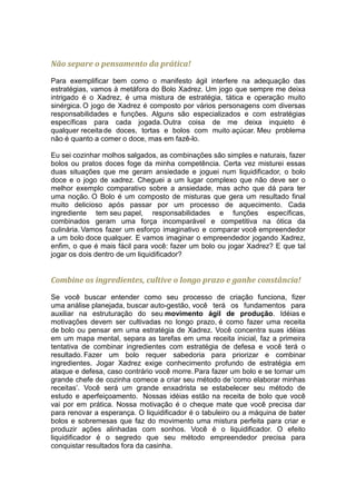Não separe o pensamento da prática!

Para exemplificar bem como o manifesto ágil interfere na adequação das
estratégias, vamos à metáfora do Bolo Xadrez. Um jogo que sempre me deixa
intrigado é o Xadrez, é uma mistura de estratégia, tática e operação muito
sinérgica. O jogo de Xadrez é composto por vários personagens com diversas
responsabilidades e funções. Alguns são especializados e com estratégias
específicas para cada jogada. Outra coisa de me deixa inquieto é
qualquer receita de doces, tortas e bolos com muito açúcar. Meu problema
não é quanto a comer o doce, mas em fazê-lo.

Eu sei cozinhar molhos salgados, as combinações são simples e naturais, fazer
bolos ou pratos doces foge da minha competência. Certa vez misturei essas
duas situações que me geram ansiedade e joguei num liquidificador, o bolo
doce e o jogo de xadrez. Cheguei a um lugar complexo que não deve ser o
melhor exemplo comparativo sobre a ansiedade, mas acho que dá para ter
uma noção. O Bolo é um composto de misturas que gera um resultado final
muito delicioso após passar por um processo de aquecimento. Cada
ingrediente tem seu papel, responsabilidades e funções específicas,
combinados geram uma força incomparável e competitiva na ótica da
culinária. Vamos fazer um esforço imaginativo e comparar você empreendedor
a um bolo doce qualquer. E vamos imaginar o empreendedor jogando Xadrez,
enfim, o que é mais fácil para você: fazer um bolo ou jogar Xadrez? E que tal
jogar os dois dentro de um liquidificador?


Combine os ingredientes, cultive o longo prazo e ganhe constância!

Se você buscar entender como seu processo de criação funciona, fizer
uma análise planejada, buscar auto-gestão, você terá os fundamentos para
auxiliar na estruturação do seu movimento ágil de produção. Idéias e
motivações devem ser cultivadas no longo prazo, é como fazer uma receita
de bolo ou pensar em uma estratégia de Xadrez. Você concentra suas idéias
em um mapa mental, separa as tarefas em uma receita inicial, faz a primeira
tentativa de combinar ingredientes com estratégia de defesa e você terá o
resultado. Fazer um bolo requer sabedoria para priorizar e combinar
ingredientes. Jogar Xadrez exige conhecimento profundo de estratégia em
ataque e defesa, caso contrário você morre. Para fazer um bolo e se tornar um
grande chefe de cozinha comece a criar seu método de ‘como elaborar minhas
receitas’. Você será um grande enxadrista se estabelecer seu método de
estudo e aperfeiçoamento. Nossas idéias estão na receita de bolo que você
vai por em prática. Nossa motivação é o cheque mate que você precisa dar
para renovar a esperança. O liquidificador é o tabuleiro ou a máquina de bater
bolos e sobremesas que faz do movimento uma mistura perfeita para criar e
produzir ações alinhadas com sonhos. Você é o liquidificador. O efeito
liquidificador é o segredo que seu método empreendedor precisa para
conquistar resultados fora da casinha.
 