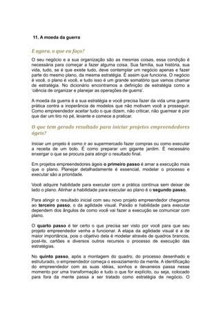 11. A moeda da guerra


E agora, o que eu faço?
O seu negócio e a sua organização são as mesmas coisas, essa condição é
necessária para começar a fazer alguma coisa. Sua família, sua história, sua
vida, tudo, se é que existe tudo, deve contemplar um negócio apenas e fazer
parte do mesmo plano, da mesma estratégia. É assim que funciona. O negócio
é você, o plano é você, e tudo isso é um grande somatório que vamos chamar
de estratégia. No dicionário encontramos a definição de estratégia como a
‘ciência de organizar e planejar as operações de guerra’.

A moeda da guerra é a sua estratégia e você precisa fazer da vida uma guerra
prática contra a inoperância de modelos que não motivam você a prosseguir.
Como empreendedor aceitar tudo o que dizem, não criticar, não guerrear é pior
que dar um tiro no pé, levante e comece a praticar.

O que tem gerado resultado para iniciar projetos empreendedores
ágeis?

Iniciar um projeto é como ir ao supermercado fazer compras ou como executar
a receita de um bolo. É como preparar um gigante jardim. É necessário
enxergar o que se procura para atingir o resultado final.

Em projetos empreendedores ágeis o primeiro passo é amar a execução mais
que o plano. Planejar detalhadamente é essencial, modelar o processo e
executar são a prioridade.

Você adquire habilidade para executar com a prática contínua sem deixar de
lado o plano. Alinhar a habilidade para executar ao plano é o segundo passo.

Para atingir o resultado inicial com seu novo projeto empreendedor chegamos
ao terceiro passo, o da agilidade visual. Paixão e habilidade para executar
dependem dos ângulos de como você vai fazer a execução se comunicar com
plano.

O quarto passo é ter certo o que precisa ser visto por você para que seu
projeto empreendedor venha a funcionar. A etapa da agilidade visual é a de
maior importância, pois o objetivo dela é modelar através de quadros brancos,
post-its, cartões e diversos outros recursos o processo de execução das
estratégias.

No quinto passo, após a montagem do quadro, do processo desenhado e
estruturado, o empreendedor começa o esvaziamento da mente. A identificação
do empreendedor com as suas idéias, sonhos e devaneios passa nesse
momento por uma transformação e tudo o que for explícito, ou seja, colocado
para fora da mente passa a ser tratado como estratégia de negócio. O
 