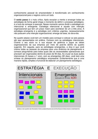 conhecimento pessoal do empreendedor é transformado em conhecimento
organizacional para o negócio como um todo.

O sexto passo é o mais crítico. Após esvaziar a mente e enxergar todas as
estratégias de forma geral chega o momento de definir o processo estratégico,
é a hora de começar a executar. Nesse momento vamos dividir a estratégia em
intencional e emergente. Estratégia intencional é aquela com intenção
organizacional que tem um prazo maior para acontecer de um a três anos. A
estratégia emergente é a estratégia com critérios urgentes, necessariamente
não possuem uma intenção organizacional, emerge da base, do dia-a-dia.

No quadro abaixo você tem um modelo para começar e colocar os seis passos
até aqui apresentados em prática. Comece com as estratégias intencionais.
Chame o seu sócio ou a sua equipe de gerência e jogue as idéias
organizacionais da sua empresa por meio de post-its dentro do quadro
sugerido. Em seguida, para as estratégias emergentes, a dica é que você
chame todas as pessoas da empresa para uma dinâmica de planejamento e
comece perguntando para todos quais são as necessidades operacionais que
precisam ser organizadas dentro do prazo de 90 dias. Ao cruzar as duas ações
intencionais (6 meses a 1 ano), com as emergentes (90 dias), você terá uma
síntese do planejamento estratégico empresarial. Evidentemente que é uma
maneira rápida, simples e funcional de elaborar um planejamento estratégico.
 