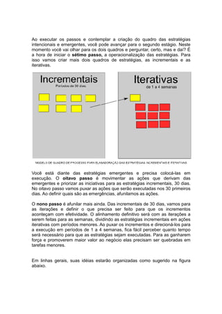 Ao executar os passos e contemplar a criação do quadro das estratégias
                                                  o
intencionais e emergentes, você pode avançar para o segundo estágio. Nes
                                                                       Neste
momento você vai olhar para os dois quadros e perguntar, certo, mas e daí? É
a hora de iniciar o sétimo passo a operacionalização das estratégias. Para
                           passo,
isso vamos criar mais dois quadros de estratégias, as incrementais e as
                                                          ncrementais
iterativas.




Você está diante das estratégias emergentes e precisa colocá     colocá-las em
execução. O oitavo passo é movimentar as ações que derivam das
emergentes e priorizar as iniciativas para as estratégias incrementais 30 dias.
                                                          incrementais,
No oitavo passo vamos puxar as ações que serão executadas nos 30 primeiros
dias. Ao definir quais são as emergências, afunilamos as ações
                                                          ações.

O nono passo é afunilar mais ainda. Das iincrementais de 30 dias, vamos para
as iterações e definir o que precisa ser feito para que o incrementos
                                                              os
aconteçam com efetividade. O alinhamento definitivo será com as iterações a
serem feitas para as semanas, dividindo as estratégias incrementais em ações
            s                                           ncrementais
iterativas com períodos menores. Ao puxar os incrementos e direcioná
                                                            direcioná-los para
a execução em períodos de 1 a 4 semanas, fica fácil perceber quanto tempo
será necessário para que as estratégias sejam executadas. Para as ganharem
força e promoverem maior valor ao negócio elas precisam ser quebradas em
tarefas menores.


Em linhas gerais, suas idéias estarão organizadas como sugerido na figura
abaixo.
 