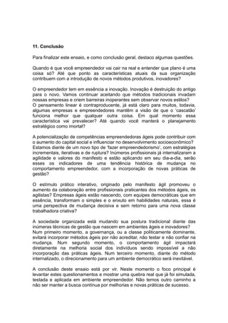 11. Conclusão

Para finalizar este ensaio, e como conclusão geral, destaco algumas questões.

Quando é que você empreendedor vai cair na real e entender que plano é uma
coisa só? Até que ponto as características atuais da sua organização
contribuem com a introdução de novos métodos produtivos, inovadores?

O empreendedor tem em essência a inovação. Inovação é destruição do antigo
para o novo. Vamos continuar aceitando que métodos tradicionais invadam
nossas empresas e criem barreiras inoperantes sem observar novos estilos?
O pensamento linear é contraproducente, já está claro para muitos, todavia,
algumas empresas e empreendedores mantêm a visão de que o ‘cascatão’
funciona melhor que qualquer outra coisa. Em qual momento essa
característica vai prevalecer? Até quando você manterá o planejamento
estratégico como imortal?

A potencialização de competências empreendedoras ágeis pode contribuir com
o aumento do capital social e influenciar no desenvolvimento socioeconômico?
Estamos diante de um novo tipo de ‘fazer empreendedorismo’, com estratégias
incrementais, iterativas e de ruptura? Inúmeros profissionais já internalizaram a
agilidade e valores do manifesto e estão aplicando em seu dia-a-dia, serão
esses os indicadores de uma tendência histórica de mudança no
comportamento empreendedor, com a incorporação de novas práticas de
gestão?

O estímulo prático interativo, originado pelo manifesto ágil promoveu o
aumento da colaboração entre profissionais praticantes dos métodos ágeis, os
agilistas? Empresas ágeis estão nascendo, com equipes democráticas que em
essência, transformam o simples e o enxuto em habilidades naturais, essa é
uma perspectiva de mudança decisiva e sem retorno para uma nova classe
trabalhadora criativa?

A sociedade organizada está mudando sua postura tradicional diante das
inúmeras técnicas de gestão que nascem em ambientes ágeis e inovadores?
Num primeiro momento, a governança, ou a classe politicamente dominante,
evitará incorporar métodos ágeis por não acreditar, não testar e não confiar na
mudança. Num segundo momento, o comportamento ágil impactará
diretamente na melhoria social dos indivíduos sendo impossível a não
incorporação das práticas ágeis. Num terceiro momento, diante do método
internalizado, o direcionamento para um ambiente democrático será inevitável.

A conclusão deste ensaio está por vir. Neste momento o foco principal é
levantar estes questionamentos e mostrar uma quebra real que já foi simulada,
testada e aplicada em ambiente empreendedor. Não temos outro caminho a
não ser manter a busca contínua por melhorias e novas práticas de sucesso.
 