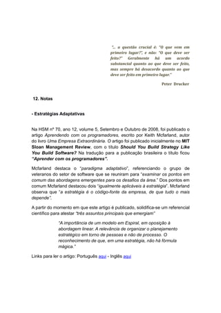 “... a questão crucial é: “O que vem em
                                          primeiro lugar?”, e não: “O que deve ser
                                          feito?” Geralmente há um acordo
                                          substancial quanto ao que deve ser feito,
                                          mas sempre há desacordo quanto ao que
                                          deve ser feito em primeiro lugar.”

                                                                    Peter Drucker


12. Notas


- Estratégias Adaptativas


Na HSM nº 70, ano 12, volume 5, Setembro e Outubro de 2008, foi publicado o
artigo Aprendendo com os programadores, escrito por Keith Mcfarland, autor
do livro Uma Empresa Extraordinária. O artigo foi publicado inicialmente no MIT
Sloan Management Review, com o título Should You Build Strategy Like
You Build Software? Na tradução para a publicação brasileira o título ficou
“Aprender com os programadores”.

Mcfarland destaca o “paradigma adaptativo”, referenciando o grupo de
veteranos do setor de software que se reuniram para “examinar os pontos em
comum das abordagens emergentes para os desafios da área.” Dos pontos em
comum Mcfarland destacou dois “igualmente aplicáveis à estratégia”. Mcfarland
observa que “a estratégia é o código-fonte da empresa, de que tudo o mais
depende”.

A partir do momento em que este artigo é publicado, solidifica-se um referencial
científico para atestar “três assuntos principais que emergiam”

              “A importância de um modelo em Espiral, em oposição à
              abordagem linear. A relevância de organizar o planejamento
              estratégico em torno de pessoas e não de processo. O
              reconhecimento de que, em uma estratégia, não há fórmula
              mágica.”

Links para ler o artigo: Português aqui - Inglês aqui
 