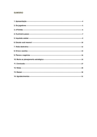 SUMÁRIO



1. Apresentação------------------------------------------------------------------------------------------------------------------ 4

2. Os jogadores ------------------------------------------------------------------------------------------------------------------ 5

3. A Partida ------------------------------------------------------------------------------------------------------------------------- 6

4. O primeiro passo ------------------------------------------------------------------------------------------------------------ 7

5. Impulsão estelar ------------------------------------------------------------------------------------------------------------- 9

6. Estude você mesmo! ---------------------------------------------------------------------------------------------------- 10

7. Visão destrutiva ------------------------------------------------------------------------------------------------------------ 12

8. Erros e acertos ------------------------------------------------------------------------------------------------------------- 14

9. Planos e negócios -------------------------------------------------------------------------------------------------------- 16

10. Morte ao planejamento estratégico----------------------------------------------------------------------------- 19

11. Conclusão ------------------------------------------------------------------------------------------------------------------- 27

12. Notas -------------------------------------------------------------------------------------------------------------------------- 28

13. Bazaar ------------------------------------------------------------------------------------------------------------------------- 30

14. Agradecimentos ---------------------------------------------------------------------------------------------------------- 31
 